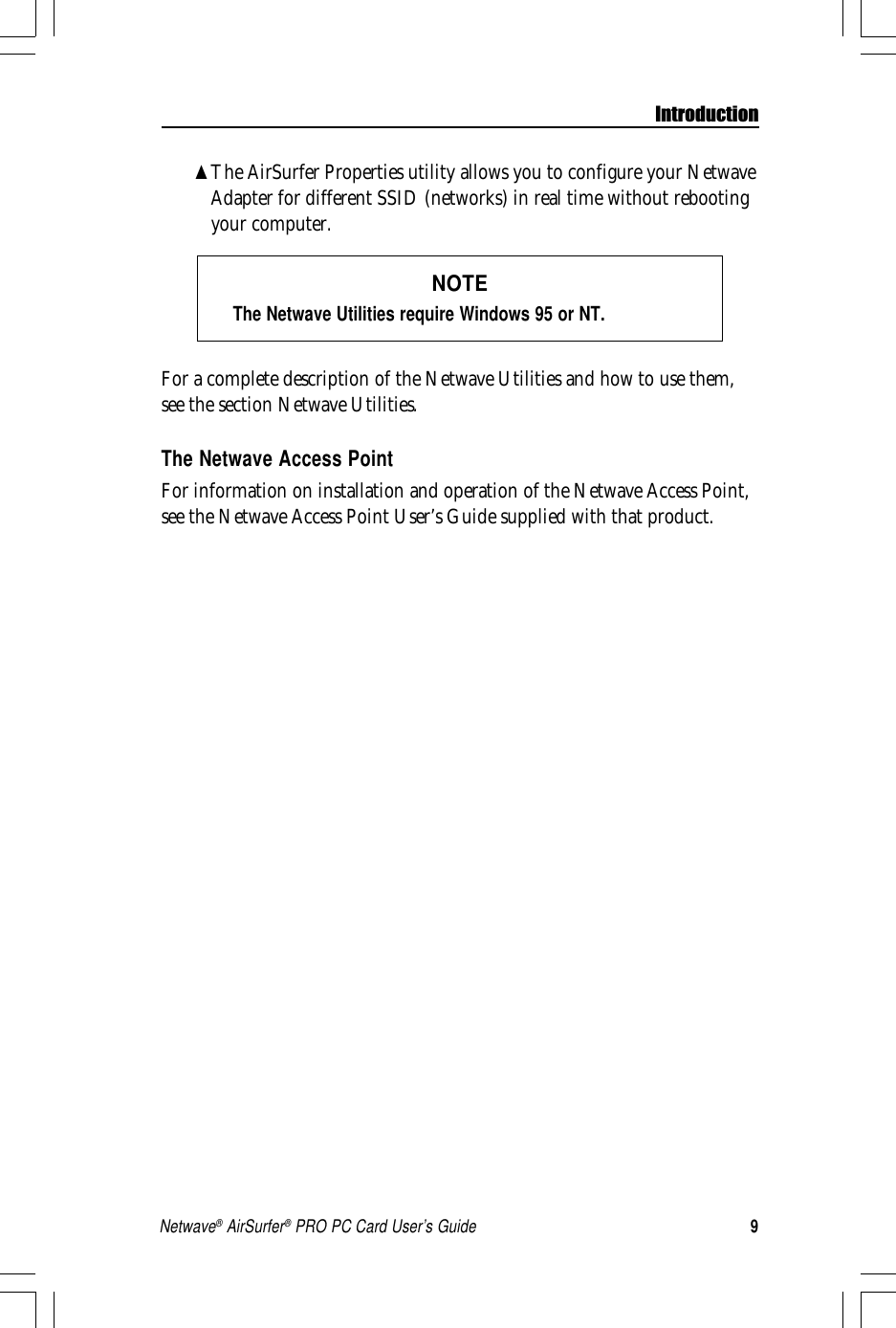 9Netwave® AirSurfer® PRO PC Card User’s Guide▲The AirSurfer Properties utility allows you to configure your NetwaveAdapter for different SSID (networks) in real time without rebootingyour computer.NOTEThe Netwave Utilities require Windows 95 or NT.For a complete description of the Netwave Utilities and how to use them,see the section Netwave Utilities.The Netwave Access PointFor information on installation and operation of the Netwave Access Point,see the Netwave Access Point User’s Guide supplied with that product.Introduction