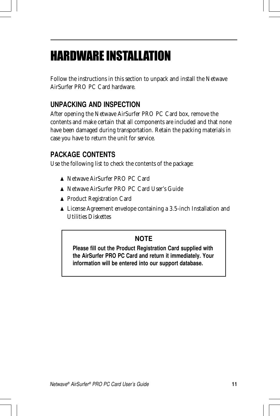 11Netwave® AirSurfer® PRO PC Card User’s GuideHARDWARE INSTALLATIONFollow the instructions in this section to unpack and install the NetwaveAirSurfer PRO PC Card hardware.UNPACKING AND INSPECTIONAfter opening the Netwave AirSurfer PRO PC Card box, remove thecontents and make certain that all components are included and that nonehave been damaged during transportation. Retain the packing materials incase you have to return the unit for service.PACKAGE CONTENTSUse the following list to check the contents of the package:▲Netwave AirSurfer PRO PC Card▲Netwave AirSurfer PRO PC Card User’s Guide▲Product Registration Card▲License Agreement envelope containing a 3.5-inch Installation andUtilities DiskettesNOTEPlease fill out the Product Registration Card supplied withthe AirSurfer PRO PC Card and return it immediately. Yourinformation will be entered into our support database.