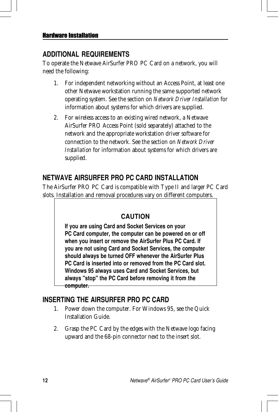 12Netwave® AirSurfer® PRO PC Card User’s GuideINSERTING THE AIRSURFER PRO PC CARD1. Power down the computer. For Windows 95, see the QuickInstallation Guide.2. Grasp the PC Card by the edges with the Netwave logo facingupward and the 68-pin connector next to the insert slot.ADDITIONAL REQUIREMENTSTo operate the Netwave AirSurfer PRO PC Card on a network, you willneed the following:1. For independent networking without an Access Point, at least oneother Netwave workstation running the same supported networkoperating system. See the section on Network Driver Installation forinformation about systems for which drivers are supplied.2. For wireless access to an existing wired network, a NetwaveAirSurfer PRO Access Point (sold separately) attached to thenetwork and the appropriate workstation driver software forconnection to the network. See the section on Network DriverInstallation for information about systems for which drivers aresupplied.NETWAVE AIRSURFER PRO PC CARD INSTALLATIONThe AirSurfer PRO PC Card is compatible with Type II and larger PC Cardslots. Installation and removal procedures vary on different computers.CAUTIONIf you are using Card and Socket Services on yourPC Card computer, the computer can be powered on or offwhen you insert or remove the AirSurfer Plus PC Card. Ifyou are not using Card and Socket Services, the computershould always be turned OFF whenever the AirSurfer PlusPC Card is inserted into or removed from the PC Card slot.Windows 95 always uses Card and Socket Services, butalways &quot;stop&quot; the PC Card before removing it from thecomputer.Hardware Installation
