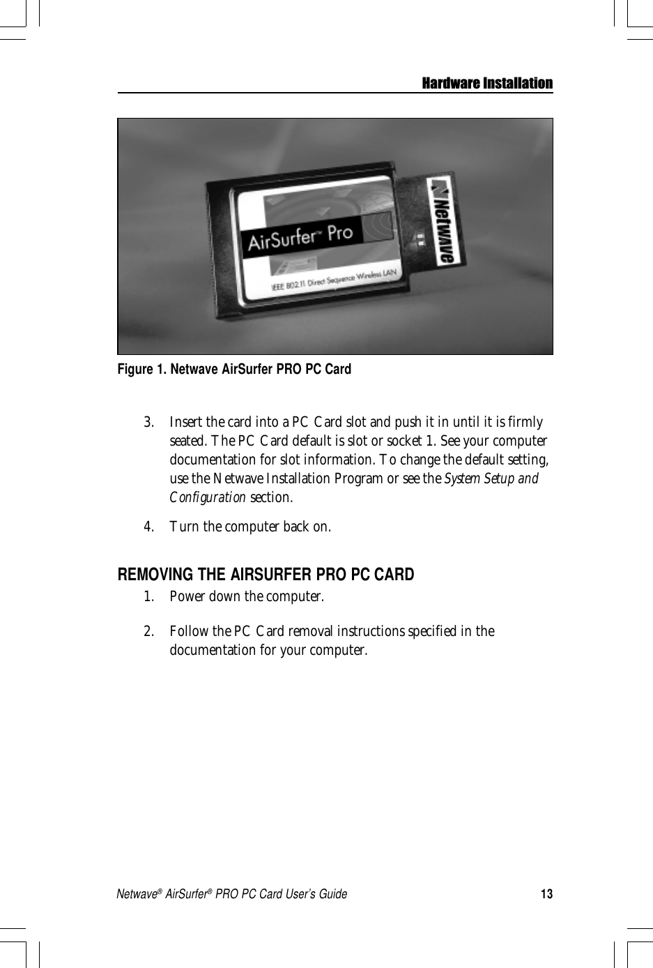 13Netwave® AirSurfer® PRO PC Card User’s GuideHardware Installation3. Insert the card into a PC Card slot and push it in until it is firmlyseated. The PC Card default is slot or socket 1. See your computerdocumentation for slot information. To change the default setting,use the Netwave Installation Program or see the System Setup andConfiguration section.4. Turn the computer back on.REMOVING THE AIRSURFER PRO PC CARD1. Power down the computer.2. Follow the PC Card removal instructions specified in thedocumentation for your computer.Figure 1. Netwave AirSurfer PRO PC Card