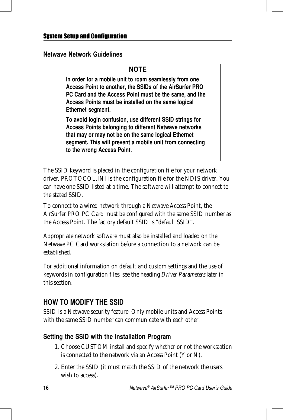 16Netwave® AirSurfer™ PRO PC Card User’s GuideSystem Setup and ConfigurationNetwave Network GuidelinesNOTEIn order for a mobile unit to roam seamlessly from oneAccess Point to another, the SSIDs of the AirSurfer PROPC Card and the Access Point must be the same, and theAccess Points must be installed on the same logicalEthernet segment.To avoid login confusion, use different SSID strings forAccess Points belonging to different Netwave networksthat may or may not be on the same logical Ethernetsegment. This will prevent a mobile unit from connectingto the wrong Access Point.The SSID keyword is placed in the configuration file for your networkdriver. PROTOCOL.INI is the configuration file for the NDIS driver. Youcan have one SSID listed at a time. The software will attempt to connect tothe stated SSID.To connect to a wired network through a Netwave Access Point, theAirSurfer PRO PC Card must be configured with the same SSID number asthe Access Point. The factory default SSID is “default SSID”.Appropriate network software must also be installed and loaded on theNetwave PC Card workstation before a connection to a network can beestablished.For additional information on default and custom settings and the use ofkeywords in configuration files, see the heading Driver Parameters later inthis section.HOW TO MODIFY THE SSIDSSID is a Netwave security feature. Only mobile units and Access Pointswith the same SSID number can communicate with each other.Setting the SSID with the Installation Program1. Choose CUSTOM install and specify whether or not the workstationis connected to the network via an Access Point (Y or N).2. Enter the SSID (it must match the SSID of the network the userswish to access).