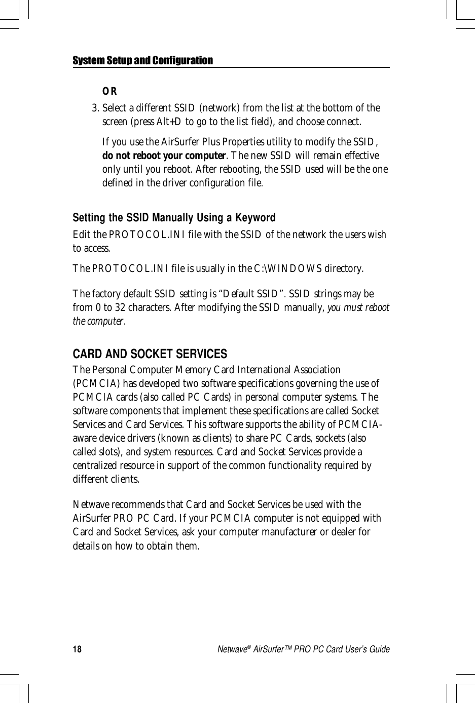 18Netwave® AirSurfer™ PRO PC Card User’s GuideSystem Setup and ConfigurationOR3. Select a different SSID (network) from the list at the bottom of thescreen (press Alt+D to go to the list field), and choose connect.If you use the AirSurfer Plus Properties utility to modify the SSID,do not reboot your computer. The new SSID will remain effectiveonly until you reboot. After rebooting, the SSID used will be the onedefined in the driver configuration file.Setting the SSID Manually Using a KeywordEdit the PROTOCOL.INI file with the SSID of the network the users wishto access.The PROTOCOL.INI file is usually in the C:\WINDOWS directory.The factory default SSID setting is “Default SSID”. SSID strings may befrom 0 to 32 characters. After modifying the SSID manually, you must rebootthe computer.CARD AND SOCKET SERVICESThe Personal Computer Memory Card International Association(PCMCIA) has developed two software specifications governing the use ofPCMCIA cards (also called PC Cards) in personal computer systems. Thesoftware components that implement these specifications are called SocketServices and Card Services. This software supports the ability of PCMCIA-aware device drivers (known as clients) to share PC Cards, sockets (alsocalled slots), and system resources. Card and Socket Services provide acentralized resource in support of the common functionality required bydifferent clients.Netwave recommends that Card and Socket Services be used with theAirSurfer PRO PC Card. If your PCMCIA computer is not equipped withCard and Socket Services, ask your computer manufacturer or dealer fordetails on how to obtain them.