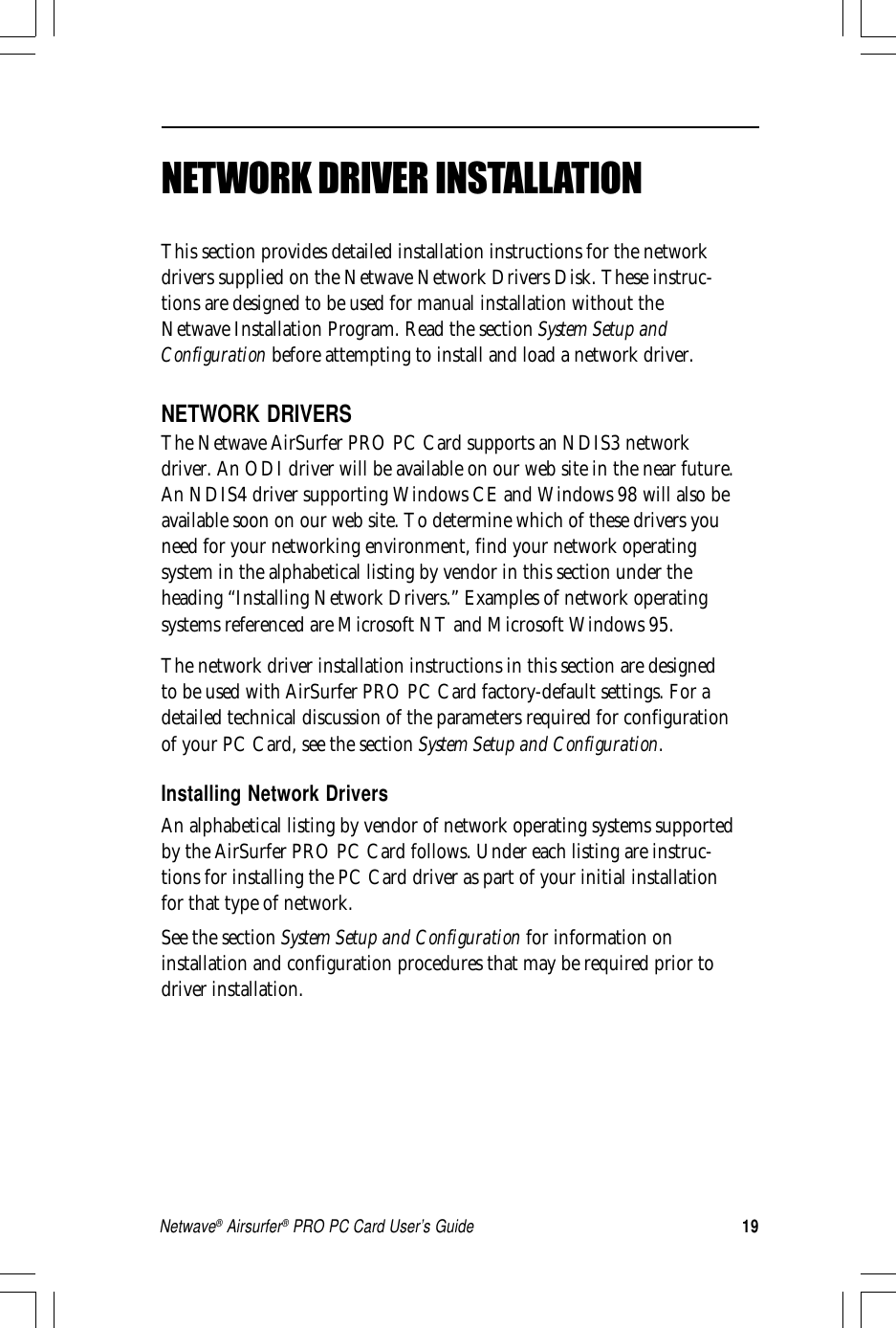 19Netwave® Airsurfer® PRO PC Card User’s GuideNETWORK DRIVER INSTALLATIONThis section provides detailed installation instructions for the networkdrivers supplied on the Netwave Network Drivers Disk. These instruc-tions are designed to be used for manual installation without theNetwave Installation Program. Read the section System Setup andConfiguration before attempting to install and load a network driver.NETWORK DRIVERSThe Netwave AirSurfer PRO PC Card supports an NDIS3 networkdriver. An ODI driver will be available on our web site in the near future.An NDIS4 driver supporting Windows CE and Windows 98 will also beavailable soon on our web site. To determine which of these drivers youneed for your networking environment, find your network operatingsystem in the alphabetical listing by vendor in this section under theheading “Installing Network Drivers.” Examples of network operatingsystems referenced are Microsoft NT and Microsoft Windows 95.The network driver installation instructions in this section are designedto be used with AirSurfer PRO PC Card factory-default settings. For adetailed technical discussion of the parameters required for configurationof your PC Card, see the section System Setup and Configuration.Installing Network DriversAn alphabetical listing by vendor of network operating systems supportedby the AirSurfer PRO PC Card follows. Under each listing are instruc-tions for installing the PC Card driver as part of your initial installationfor that type of network.See the section System Setup and Configuration for information oninstallation and configuration procedures that may be required prior todriver installation.