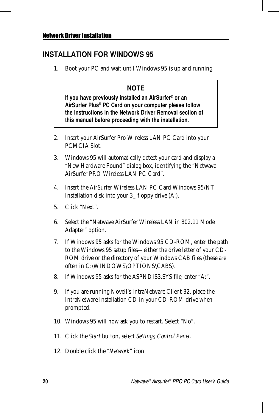 20Netwave® Airsurfer® PRO PC Card User’s GuideNetwork Driver InstallationINSTALLATION FOR WINDOWS 951. Boot your PC and wait until Windows 95 is up and running.NOTEIf you have previously installed an AirSurfer® or anAirSurfer Plus® PC Card on your computer please followthe instructions in the Network Driver Removal section ofthis manual before proceeding with the installation.2. Insert your AirSurfer Pro Wireless LAN PC Card into yourPCMCIA Slot.3. Windows 95 will automatically detect your card and display a“New Hardware Found” dialog box, identifying the “NetwaveAirSurfer PRO Wireless LAN PC Card”.4. Insert the AirSurfer Wireless LAN PC Card Windows 95/NTInstallation disk into your 3_ floppy drive (A:).5. Click “Next”.6. Select the “Netwave AirSurfer Wireless LAN in 802.11 ModeAdapter” option.7. If Windows 95 asks for the Windows 95 CD-ROM, enter the pathto the Windows 95 setup files—either the drive letter of your CD-ROM drive or the directory of your Windows CAB files (these areoften in C:\WINDOWS\OPTIONS\CABS).8. If Windows 95 asks for the ASPNDIS3.SYS file, enter “A:”.9. If you are running Novell’s IntraNetware Client 32, place theIntraNetware Installation CD in your CD-ROM drive whenprompted.10. Windows 95 will now ask you to restart. Select “No”.11. Click the Start button, select Settings, Control Panel.12. Double click the “Network” icon.