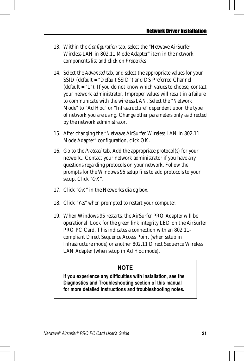 21Netwave® Airsurfer® PRO PC Card User’s GuideNetwork Driver Installation13. Within the Configuration tab, select the “Netwave AirSurferWireless LAN in 802.11 Mode Adapter” item in the networkcomponents list and click on Properties.14. Select the Advanced tab, and select the appropriate values for yourSSID (default = “Default SSID”) and DS Preferred Channel(default = “1”). If you do not know which values to choose, contactyour network administrator. Improper values will result in a failureto communicate with the wireless LAN. Select the “NetworkMode” to “Ad Hoc” or “Infrastructure” dependent upon the typeof network you are using. Change other parameters only as directedby the network administrator.15. After changing the “Netwave AirSurfer Wireless LAN in 802.11Mode Adapter” configuration, click OK.16. Go to the Protocol tab. Add the appropriate protocol(s) for yournetwork.. Contact your network administrator if you have anyquestions regarding protocols on your network. Follow theprompts for the Windows 95 setup files to add protocols to yoursetup. Click “OK”.17. Click “OK” in the Networks dialog box.18. Click “Yes” when prompted to restart your computer.19. When Windows 95 restarts, the AirSurfer PRO Adapter will beoperational. Look for the green link integrity LED on the AirSurferPRO PC Card. This indicates a connection with an 802.11-compliant Direct Sequence Access Point (when setup inInfrastructure mode) or another 802.11 Direct Sequence WirelessLAN Adapter (when setup in Ad Hoc mode).NOTEIf you experience any difficulties with installation, see theDiagnostics and Troubleshooting section of this manualfor more detailed instructions and troubleshooting notes.