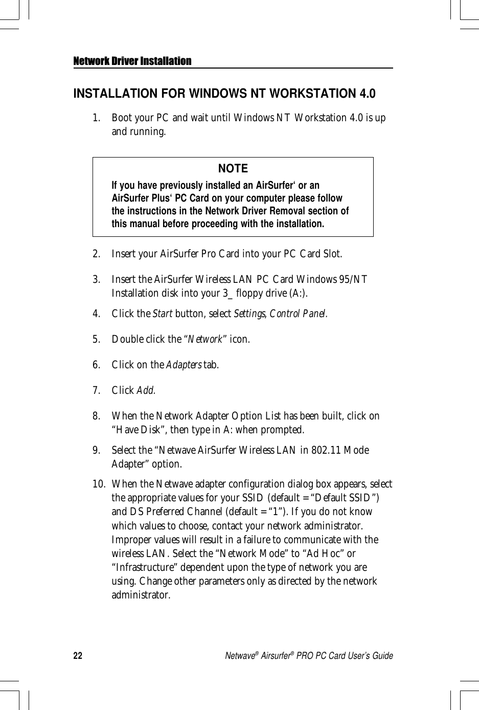 22Netwave® Airsurfer® PRO PC Card User’s GuideNetwork Driver InstallationINSTALLATION FOR WINDOWS NT WORKSTATION 4.01. Boot your PC and wait until Windows NT Workstation 4.0 is upand running.NOTEIf you have previously installed an AirSurfer‘ or anAirSurfer Plus‘ PC Card on your computer please followthe instructions in the Network Driver Removal section ofthis manual before proceeding with the installation.2. Insert your AirSurfer Pro Card into your PC Card Slot.3. Insert the AirSurfer Wireless LAN PC Card Windows 95/NTInstallation disk into your 3_ floppy drive (A:).4. Click the Start button, select Settings, Control Panel.5. Double click the “Network” icon.6. Click on the Adapters tab.7. Click Add.8. When the Network Adapter Option List has been built, click on“Have Disk”, then type in A: when prompted.9. Select the “Netwave AirSurfer Wireless LAN in 802.11 ModeAdapter” option.10. When the Netwave adapter configuration dialog box appears, selectthe appropriate values for your SSID (default = “Default SSID”)and DS Preferred Channel (default = “1”). If you do not knowwhich values to choose, contact your network administrator.Improper values will result in a failure to communicate with thewireless LAN. Select the “Network Mode” to “Ad Hoc” or“Infrastructure” dependent upon the type of network you areusing. Change other parameters only as directed by the networkadministrator.