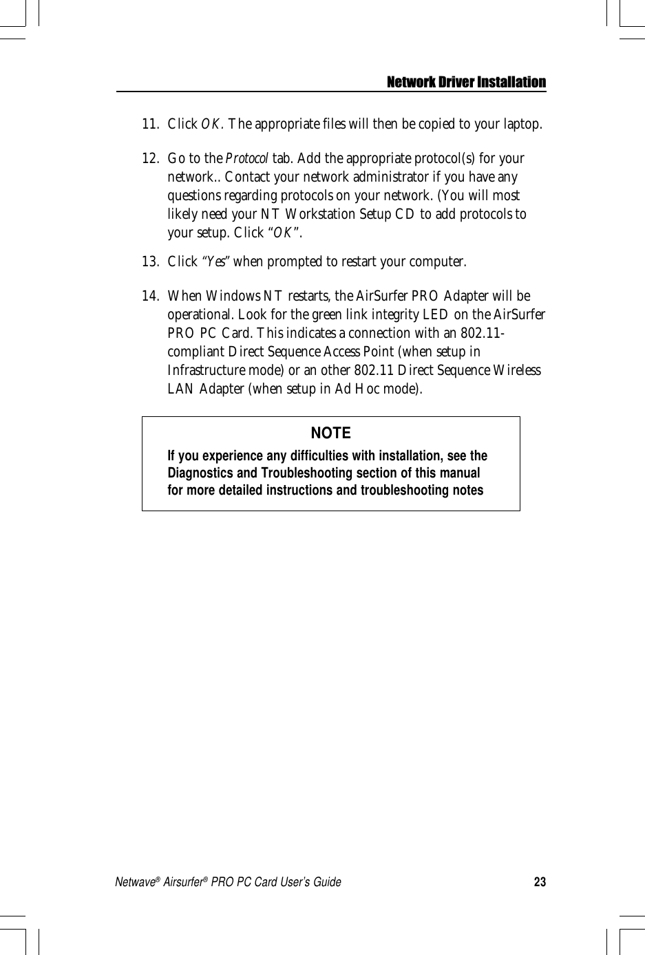 23Netwave® Airsurfer® PRO PC Card User’s GuideNetwork Driver Installation11. Click OK. The appropriate files will then be copied to your laptop.12. Go to the Protocol tab. Add the appropriate protocol(s) for yournetwork.. Contact your network administrator if you have anyquestions regarding protocols on your network. (You will mostlikely need your NT Workstation Setup CD to add protocols toyour setup. Click “OK”.13. Click “Yes” when prompted to restart your computer.14. When Windows NT restarts, the AirSurfer PRO Adapter will beoperational. Look for the green link integrity LED on the AirSurferPRO PC Card. This indicates a connection with an 802.11-compliant Direct Sequence Access Point (when setup inInfrastructure mode) or an other 802.11 Direct Sequence WirelessLAN Adapter (when setup in Ad Hoc mode).NOTEIf you experience any difficulties with installation, see theDiagnostics and Troubleshooting section of this manualfor more detailed instructions and troubleshooting notes