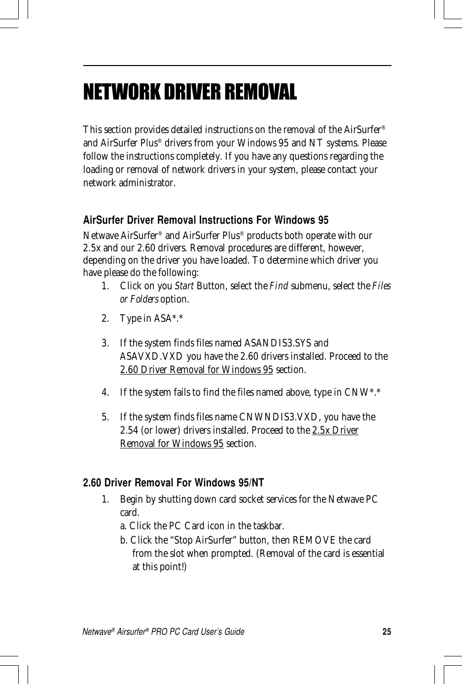 25Netwave® Airsurfer® PRO PC Card User’s GuideNETWORK DRIVER REMOVALThis section provides detailed instructions on the removal of the AirSurfer®and AirSurfer Plus® drivers from your Windows 95 and NT systems. Pleasefollow the instructions completely. If you have any questions regarding theloading or removal of network drivers in your system, please contact yournetwork administrator.AirSurfer Driver Removal Instructions For Windows 95Netwave AirSurfer® and AirSurfer Plus® products both operate with our2.5x and our 2.60 drivers. Removal procedures are different, however,depending on the driver you have loaded. To determine which driver youhave please do the following:1. Click on you Start Button, select the Find submenu, select the Filesor Folders option.2. Type in ASA*.*3. If the system finds files named ASANDIS3.SYS andASAVXD.VXD you have the 2.60 drivers installed. Proceed to the2.60 Driver Removal for Windows 95 section.4. If the system fails to find the files named above, type in CNW*.*5. If the system finds files name CNWNDIS3.VXD, you have the2.54 (or lower) drivers installed. Proceed to the 2.5x DriverRemoval for Windows 95 section.2.60 Driver Removal For Windows 95/NT1. Begin by shutting down card socket services for the Netwave PCcard.a. Click the PC Card icon in the taskbar.b. Click the “Stop AirSurfer” button, then REMOVE the cardfrom the slot when prompted. (Removal of the card is essentialat this point!)