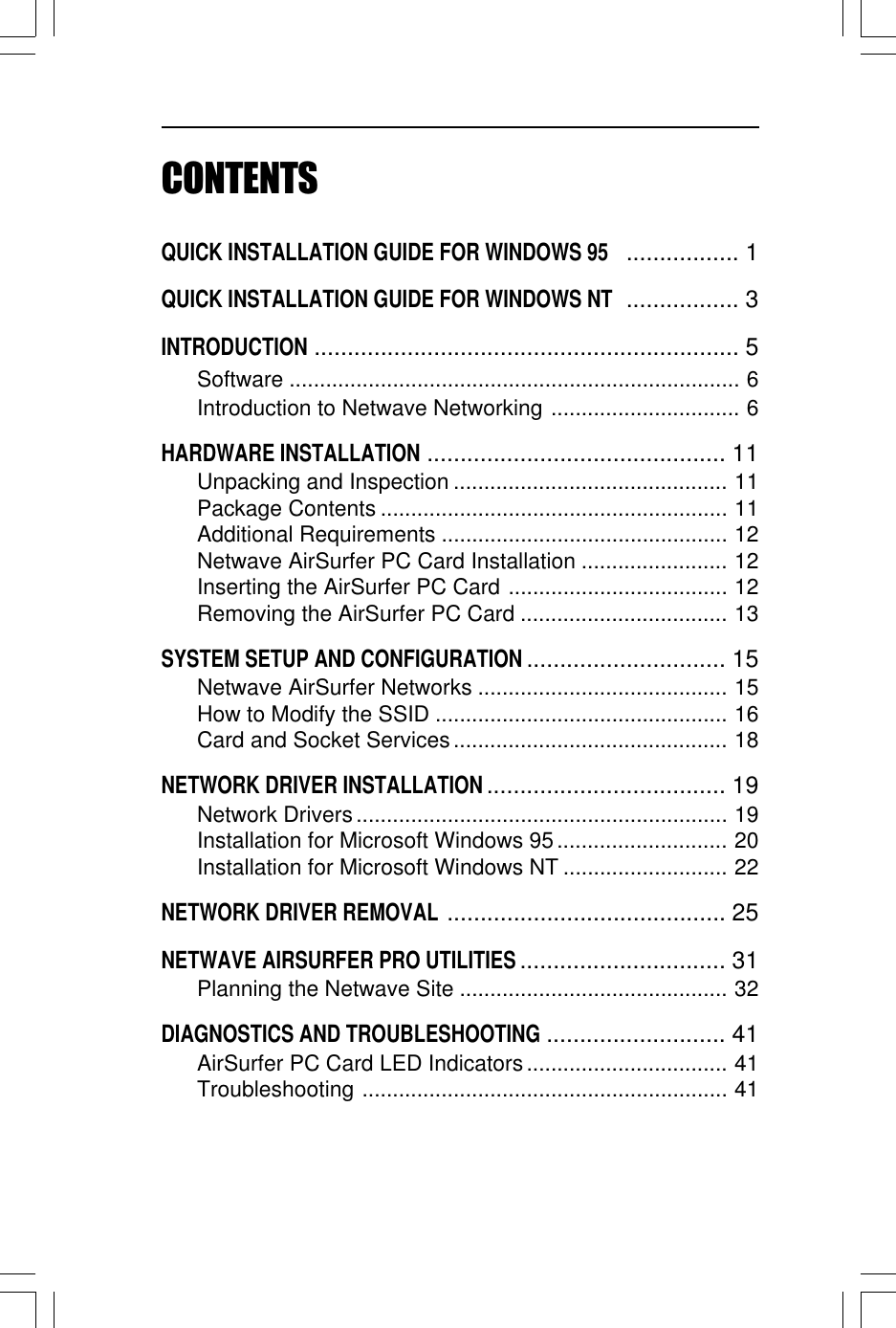 CONTENTSQUICK INSTALLATION GUIDE FOR WINDOWS 95 ................. 1QUICK INSTALLATION GUIDE FOR WINDOWS NT ................. 3INTRODUCTION................................................................ 5Software .......................................................................... 6Introduction to Netwave Networking ............................... 6HARDWARE INSTALLATION............................................. 11Unpacking and Inspection ............................................. 11Package Contents ......................................................... 11Additional Requirements ............................................... 12Netwave AirSurfer PC Card Installation ........................ 12Inserting the AirSurfer PC Card .................................... 12Removing the AirSurfer PC Card .................................. 13SYSTEM SETUP AND CONFIGURATION.............................. 15Netwave AirSurfer Networks ......................................... 15How to Modify the SSID ................................................ 16Card and Socket Services............................................. 18NETWORK DRIVER INSTALLATION.................................... 19Network Drivers............................................................. 19Installation for Microsoft Windows 95............................ 20Installation for Microsoft Windows NT ........................... 22NETWORK DRIVER REMOVAL.......................................... 25NETWAVE AIRSURFER PRO UTILITIES............................... 31Planning the Netwave Site ............................................ 32DIAGNOSTICS AND TROUBLESHOOTING........................... 41AirSurfer PC Card LED Indicators................................. 41Troubleshooting ............................................................ 41