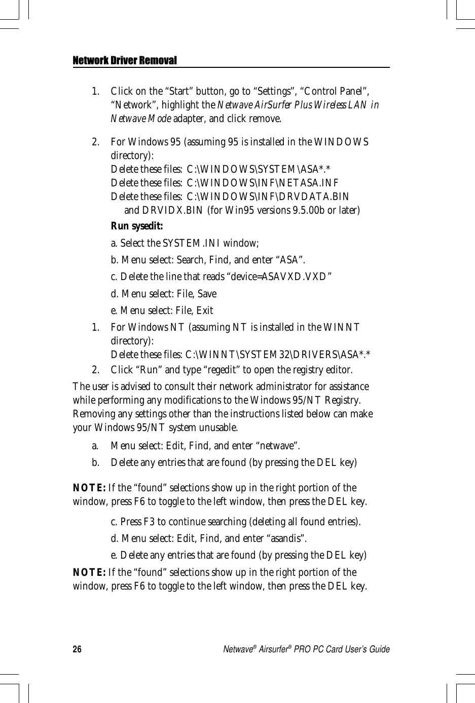 26Netwave® Airsurfer® PRO PC Card User’s GuideNetwork Driver Removal1. Click on the “Start” button, go to “Settings”, “Control Panel”,“Network”, highlight the Netwave AirSurfer Plus Wireless LAN inNetwave Mode adapter, and click remove.2. For Windows 95 (assuming 95 is installed in the WINDOWSdirectory):Delete these files: C:\WINDOWS\SYSTEM\ASA*.*Delete these files: C:\WINDOWS\INF\NETASA.INFDelete these files: C:\WINDOWS\INF\DRVDATA.BIN     and DRVIDX.BIN (for Win95 versions 9.5.00b or later)Run sysedit:a. Select the SYSTEM.INI window;b. Menu select: Search, Find, and enter “ASA”.c. Delete the line that reads “device=ASAVXD.VXD”d. Menu select: File, Savee. Menu select: File, Exit1. For Windows NT (assuming NT is installed in the WINNTdirectory):Delete these files: C:\WINNT\SYSTEM32\DRIVERS\ASA*.*2. Click “Run” and type “regedit” to open the registry editor.The user is advised to consult their network administrator for assistancewhile performing any modifications to the Windows 95/NT Registry.Removing any settings other than the instructions listed below can makeyour Windows 95/NT system unusable.a. Menu select: Edit, Find, and enter “netwave”.b. Delete any entries that are found (by pressing the DEL key)NOTE: If the “found” selections show up in the right portion of thewindow, press F6 to toggle to the left window, then press the DEL key.c. Press F3 to continue searching (deleting all found entries).d. Menu select: Edit, Find, and enter “asandis”.e. Delete any entries that are found (by pressing the DEL key)NOTE: If the “found” selections show up in the right portion of thewindow, press F6 to toggle to the left window, then press the DEL key.