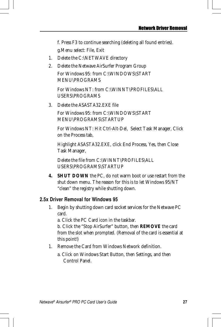 27Netwave® Airsurfer® PRO PC Card User’s Guidef. Press F3 to continue searching (deleting all found entries).g.Menu select: File, Exit1. Delete the C:\NETWAVE directory2. Delete the Netwave AirSurfer Program GroupFor Windows 95: from C:\WINDOWS\STARTMENU\PROGRAMSFor Windows NT: from C:\WINNT\PROFILES\ALLUSERS\PROGRAMS3. Delete the ASASTA32.EXE fileFor Windows 95: from C:\WINDOWS\STARTMENU\PROGRAMS\STARTUPFor Windows NT: Hit Ctrl-Alt-Del,  Select Task Manager, Clickon the Process tab,Highlight ASASTA32.EXE, click End Process, Yes, then CloseTask Manager,Delete the file from C:\WINNT\PROFILES\ALLUSERS\PROGRAMS\STARTUP4. SHUT DOWN the PC, do not warm boot or use restart from theshut down menu. The reason for this is to let Windows 95/NT“clean” the registry while shutting down.2.5x Driver Removal for Windows 951. Begin by shutting down card socket services for the Netwave PCcard.a. Click the PC Card icon in the taskbar.b. Click the “Stop AirSurfer” button, then REMOVE the cardfrom the slot when prompted. (Removal of the card is essential atthis point!)1. Remove the Card from Windows Network definition.a. Click on Windows Start Button, then Settings, and thenControl Panel.Network Driver Removal