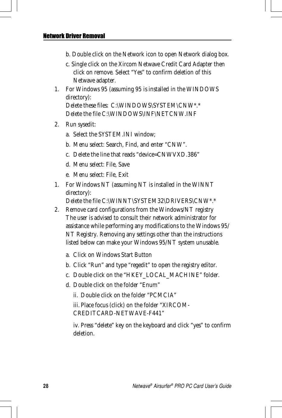 28Netwave® Airsurfer® PRO PC Card User’s Guideb. Double click on the Network icon to open Network dialog box.c. Single click on the Xircom Netwave Credit Card Adapter thenclick on remove. Select “Yes” to confirm deletion of thisNetwave adapter.1. For Windows 95 (assuming 95 is installed in the WINDOWSdirectory):Delete these files: C:\WINDOWS\SYSTEM\CNW*.*Delete the file C:\WINDOWS\INF\NETCNW.INF2. Run sysedit:a. Select the SYSTEM.INI window;b. Menu select: Search, Find, and enter “CNW”.c. Delete the line that reads “device=CNWVXD.386”d. Menu select: File, Savee. Menu select: File, Exit1. For Windows NT (assuming NT is installed in the WINNTdirectory):Delete the file C:\WINNT\SYSTEM32\DRIVERS\CNW*.*2. Remove card configurations from the Windows/NT registryThe user is advised to consult their network administrator forassistance while performing any modifications to the Windows 95/NT Registry. Removing any settings other than the instructionslisted below can make your Windows 95/NT system unusable.a. Click on Windows Start Buttonb. Click “Run” and type “regedit” to open the registry editor.c. Double click on the “HKEY_LOCAL_MACHINE” folder.d. Double click on the folder “Enum”ii. Double click on the folder “PCMCIA”iii.Place focus (click) on the folder “XIRCOM-CREDITCARD-NETWAVE-F441”iv. Press “delete” key on the keyboard and click “yes” to confirmdeletion.Network Driver Removal