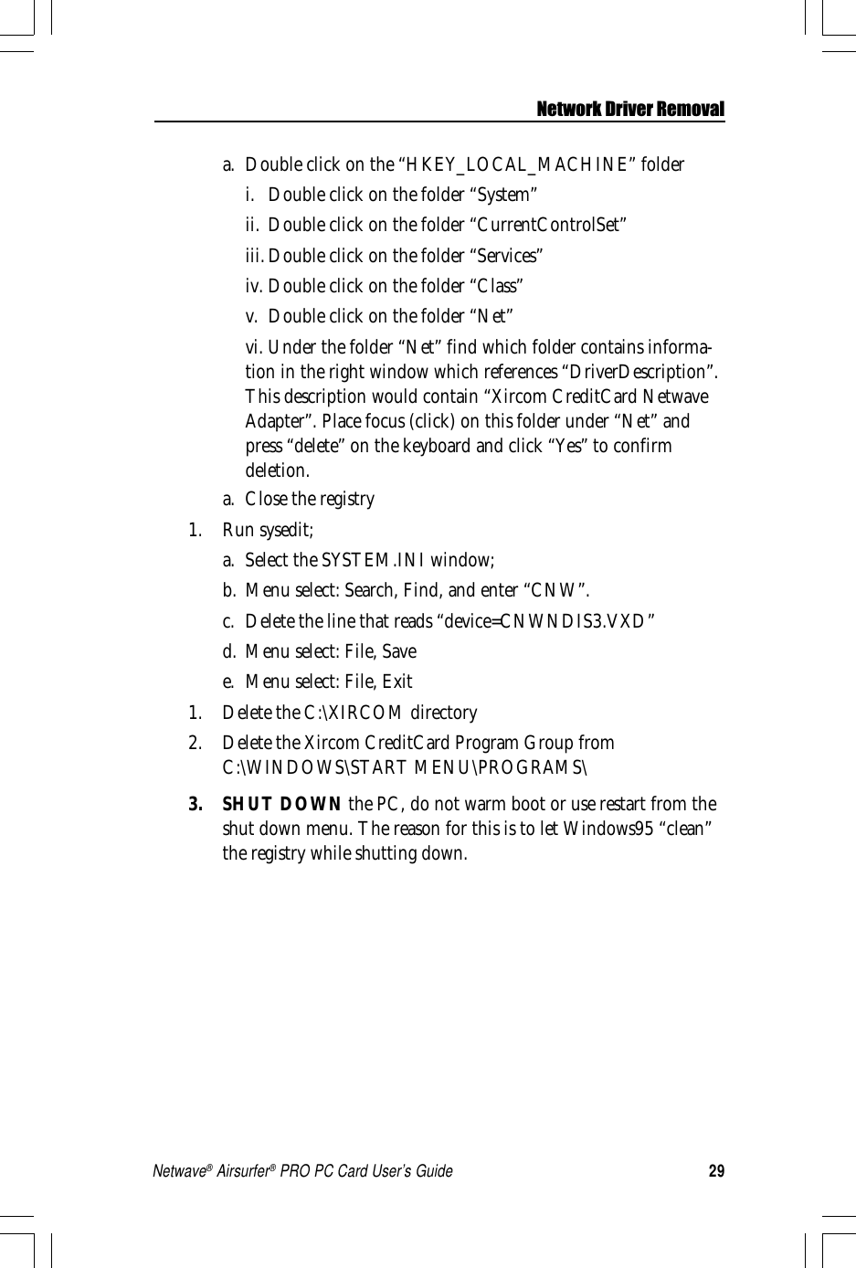 29Netwave® Airsurfer® PRO PC Card User’s Guidea. Double click on the “HKEY_LOCAL_MACHINE” folderi. Double click on the folder “System”ii. Double click on the folder “CurrentControlSet”iii.Double click on the folder “Services”iv. Double click on the folder “Class”v. Double click on the folder “Net”vi. Under the folder “Net” find which folder contains informa-tion in the right window which references “DriverDescription”.This description would contain “Xircom CreditCard NetwaveAdapter”. Place focus (click) on this folder under “Net” andpress “delete” on the keyboard and click “Yes” to confirmdeletion.a. Close the registry1. Run sysedit;a. Select the SYSTEM.INI window;b. Menu select: Search, Find, and enter “CNW”.c. Delete the line that reads “device=CNWNDIS3.VXD”d. Menu select: File, Savee. Menu select: File, Exit1. Delete the C:\XIRCOM directory2. Delete the Xircom CreditCard Program Group fromC:\WINDOWS\START MENU\PROGRAMS\3. SHUT DOWN the PC, do not warm boot or use restart from theshut down menu. The reason for this is to let Windows95 “clean”the registry while shutting down.Network Driver Removal
