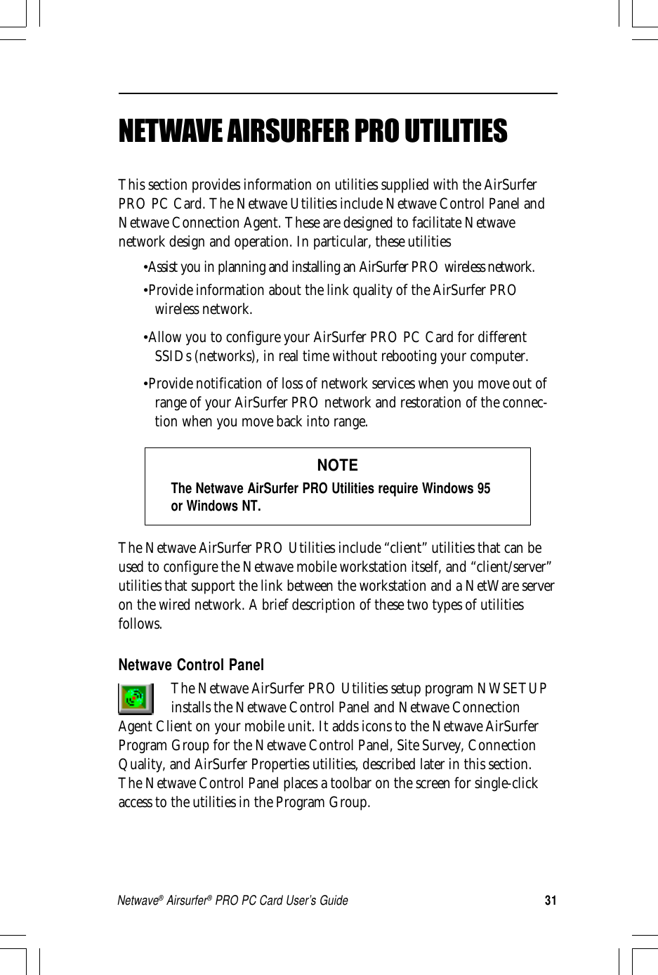 31Netwave® Airsurfer® PRO PC Card User’s GuideNETWAVE AIRSURFER PRO UTILITIESThis section provides information on utilities supplied with the AirSurferPRO PC Card. The Netwave Utilities include Netwave Control Panel andNetwave Connection Agent. These are designed to facilitate Netwavenetwork design and operation. In particular, these utilities•Assist you in planning and installing an AirSurfer PRO wireless network.•Provide information about the link quality of the AirSurfer PROwireless network.•Allow you to configure your AirSurfer PRO PC Card for differentSSIDs (networks), in real time without rebooting your computer.•Provide notification of loss of network services when you move out ofrange of your AirSurfer PRO network and restoration of the connec-tion when you move back into range.NOTEThe Netwave AirSurfer PRO Utilities require Windows 95or Windows NT.The Netwave AirSurfer PRO Utilities include “client” utilities that can beused to configure the Netwave mobile workstation itself, and “client/server”utilities that support the link between the workstation and a NetWare serveron the wired network. A brief description of these two types of utilitiesfollows.Netwave Control PanelThe Netwave AirSurfer PRO Utilities setup program NWSETUPinstalls the Netwave Control Panel and Netwave ConnectionAgent Client on your mobile unit. It adds icons to the Netwave AirSurferProgram Group for the Netwave Control Panel, Site Survey, ConnectionQuality, and AirSurfer Properties utilities, described later in this section.The Netwave Control Panel places a toolbar on the screen for single-clickaccess to the utilities in the Program Group.