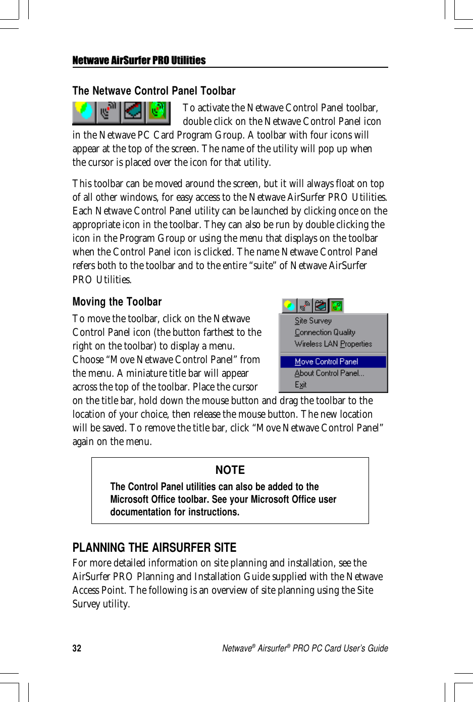 32Netwave® Airsurfer® PRO PC Card User’s GuideNetwave AirSurfer PRO UtilitiesThe Netwave Control Panel ToolbarTo activate the Netwave Control Panel toolbar,double click on the Netwave Control Panel iconin the Netwave PC Card Program Group. A toolbar with four icons willappear at the top of the screen. The name of the utility will pop up whenthe cursor is placed over the icon for that utility.This toolbar can be moved around the screen, but it will always float on topof all other windows, for easy access to the Netwave AirSurfer PRO Utilities.Each Netwave Control Panel utility can be launched by clicking once on theappropriate icon in the toolbar. They can also be run by double clicking theicon in the Program Group or using the menu that displays on the toolbarwhen the Control Panel icon is clicked. The name Netwave Control Panelrefers both to the toolbar and to the entire “suite” of Netwave AirSurferPRO Utilities.Moving the ToolbarTo move the toolbar, click on the NetwaveControl Panel icon (the button farthest to theright on the toolbar) to display a menu.Choose “Move Netwave Control Panel” fromthe menu. A miniature title bar will appearacross the top of the toolbar. Place the cursoron the title bar, hold down the mouse button and drag the toolbar to thelocation of your choice, then release the mouse button. The new locationwill be saved. To remove the title bar, click “Move Netwave Control Panel”again on the menu.NOTEThe Control Panel utilities can also be added to theMicrosoft Office toolbar. See your Microsoft Office userdocumentation for instructions.PLANNING THE AIRSURFER SITEFor more detailed information on site planning and installation, see theAirSurfer PRO Planning and Installation Guide supplied with the NetwaveAccess Point. The following is an overview of site planning using the SiteSurvey utility.