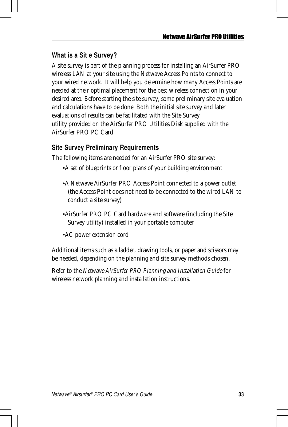 33Netwave® Airsurfer® PRO PC Card User’s GuideNetwave AirSurfer PRO UtilitiesWhat is a Sit e Survey?A site survey is part of the planning process for installing an AirSurfer PROwireless LAN at your site using the Netwave Access Points to connect toyour wired network. It will help you determine how many Access Points areneeded at their optimal placement for the best wireless connection in yourdesired area. Before starting the site survey, some preliminary site evaluationand calculations have to be done. Both the initial site survey and laterevaluations of results can be facilitated with the Site Surveyutility provided on the AirSurfer PRO Utilities Disk supplied with theAirSurfer PRO PC Card.Site Survey Preliminary RequirementsThe following items are needed for an AirSurfer PRO site survey:•A set of blueprints or floor plans of your building environment•A Netwave AirSurfer PRO Access Point connected to a power outlet(the Access Point does not need to be connected to the wired LAN toconduct a site survey)•AirSurfer PRO PC Card hardware and software (including the SiteSurvey utility) installed in your portable computer•AC power extension cordAdditional items such as a ladder, drawing tools, or paper and scissors maybe needed, depending on the planning and site survey methods chosen.Refer to the Netwave AirSurfer PRO Planning and Installation Guide forwireless network planning and installation instructions.