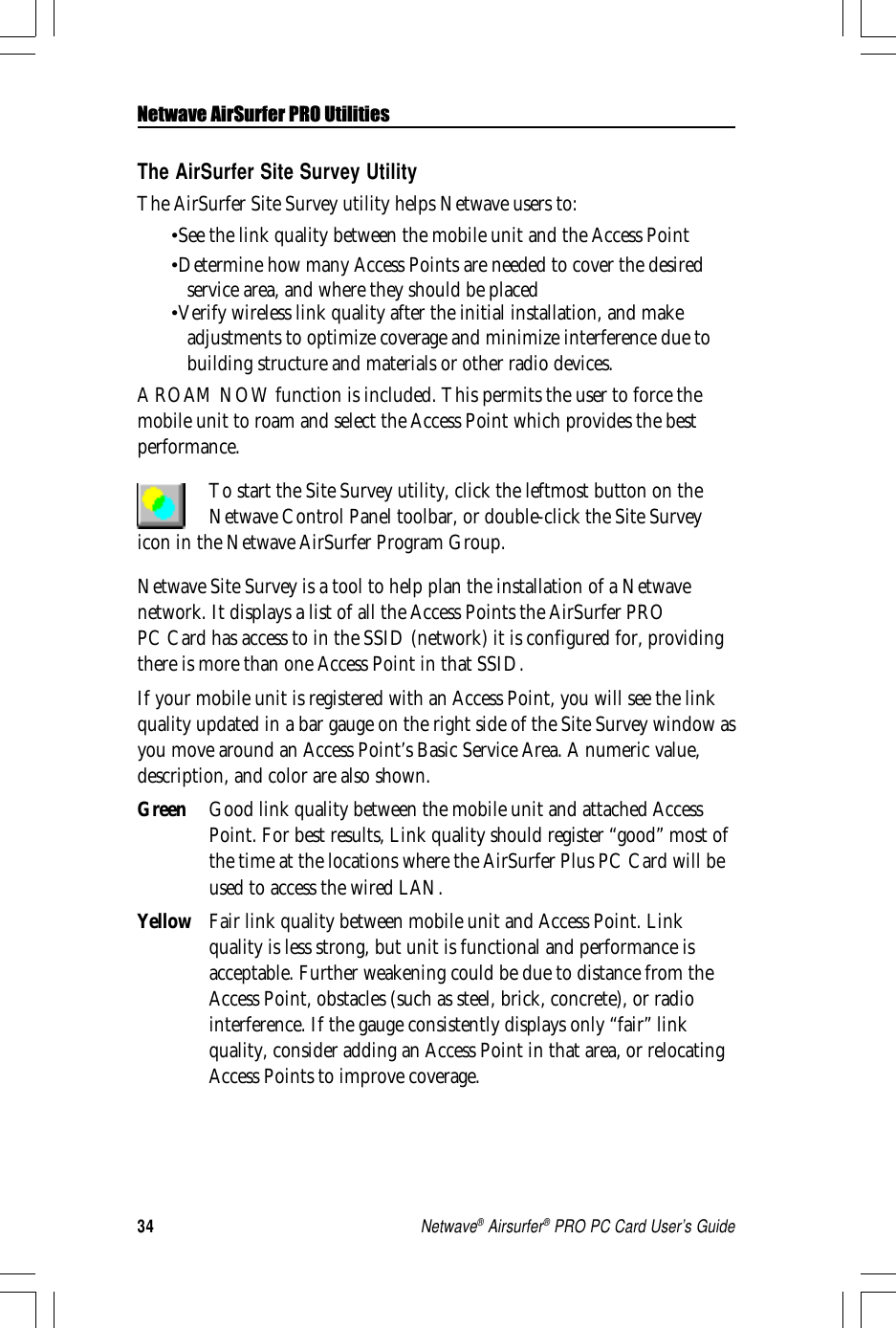 34Netwave® Airsurfer® PRO PC Card User’s GuideThe AirSurfer Site Survey UtilityThe AirSurfer Site Survey utility helps Netwave users to:•See the link quality between the mobile unit and the Access Point•Determine how many Access Points are needed to cover the desiredservice area, and where they should be placed•Verify wireless link quality after the initial installation, and makeadjustments to optimize coverage and minimize interference due tobuilding structure and materials or other radio devices.A ROAM NOW function is included. This permits the user to force themobile unit to roam and select the Access Point which provides the bestperformance.To start the Site Survey utility, click the leftmost button on theNetwave Control Panel toolbar, or double-click the Site Surveyicon in the Netwave AirSurfer Program Group.Netwave Site Survey is a tool to help plan the installation of a Netwavenetwork. It displays a list of all the Access Points the AirSurfer PROPC Card has access to in the SSID (network) it is configured for, providingthere is more than one Access Point in that SSID.If your mobile unit is registered with an Access Point, you will see the linkquality updated in a bar gauge on the right side of the Site Survey window asyou move around an Access Point’s Basic Service Area. A numeric value,description, and color are also shown.Green Good link quality between the mobile unit and attached AccessPoint. For best results, Link quality should register “good” most ofthe time at the locations where the AirSurfer Plus PC Card will beused to access the wired LAN.Yellow Fair link quality between mobile unit and Access Point. Linkquality is less strong, but unit is functional and performance isacceptable. Further weakening could be due to distance from theAccess Point, obstacles (such as steel, brick, concrete), or radiointerference. If the gauge consistently displays only “fair” linkquality, consider adding an Access Point in that area, or relocatingAccess Points to improve coverage.Netwave AirSurfer PRO Utilities