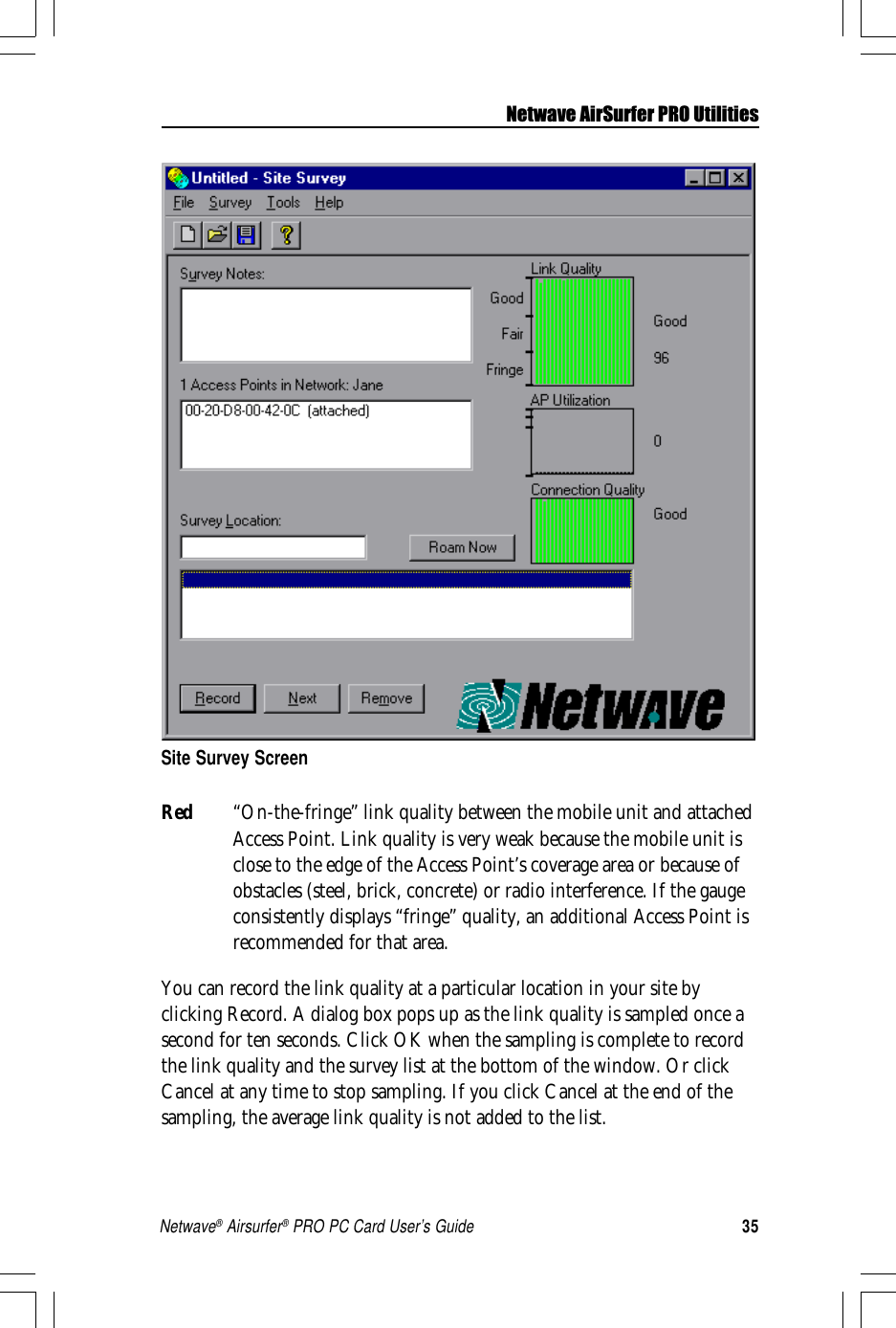 35Netwave® Airsurfer® PRO PC Card User’s GuideRed “On-the-fringe” link quality between the mobile unit and attachedAccess Point. Link quality is very weak because the mobile unit isclose to the edge of the Access Point’s coverage area or because ofobstacles (steel, brick, concrete) or radio interference. If the gaugeconsistently displays “fringe” quality, an additional Access Point isrecommended for that area.You can record the link quality at a particular location in your site byclicking Record. A dialog box pops up as the link quality is sampled once asecond for ten seconds. Click OK when the sampling is complete to recordthe link quality and the survey list at the bottom of the window. Or clickCancel at any time to stop sampling. If you click Cancel at the end of thesampling, the average link quality is not added to the list.Site Survey ScreenNetwave AirSurfer PRO Utilities