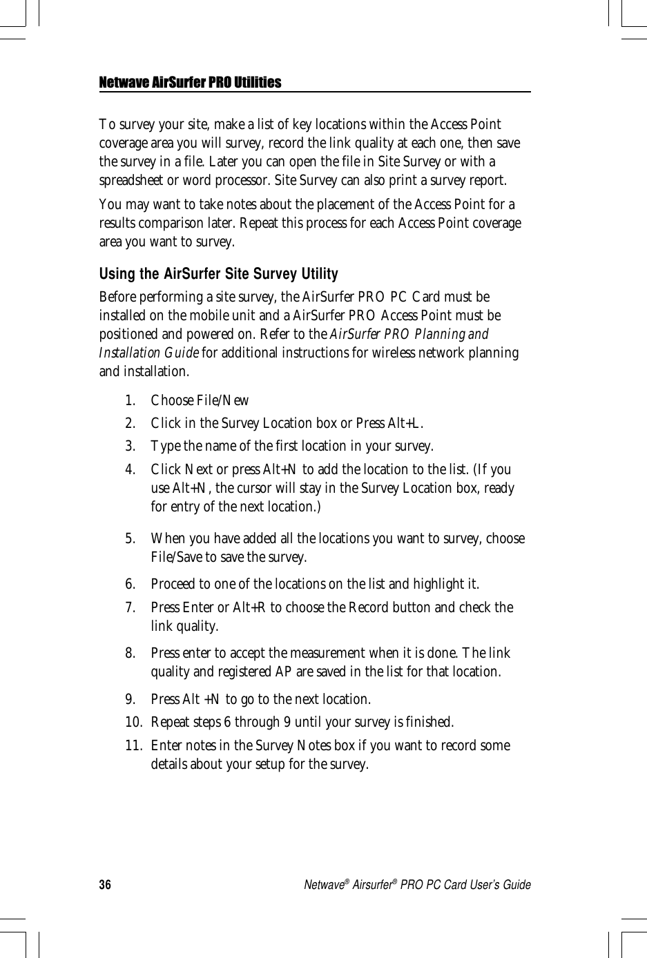 36Netwave® Airsurfer® PRO PC Card User’s GuideTo survey your site, make a list of key locations within the Access Pointcoverage area you will survey, record the link quality at each one, then savethe survey in a file. Later you can open the file in Site Survey or with aspreadsheet or word processor. Site Survey can also print a survey report.You may want to take notes about the placement of the Access Point for aresults comparison later. Repeat this process for each Access Point coveragearea you want to survey.Using the AirSurfer Site Survey UtilityBefore performing a site survey, the AirSurfer PRO PC Card must beinstalled on the mobile unit and a AirSurfer PRO Access Point must bepositioned and powered on. Refer to the AirSurfer PRO Planning andInstallation Guide for additional instructions for wireless network planningand installation.1. Choose File/New2. Click in the Survey Location box or Press Alt+L.3. Type the name of the first location in your survey.4. Click Next or press Alt+N to add the location to the list. (If youuse Alt+N, the cursor will stay in the Survey Location box, readyfor entry of the next location.)5. When you have added all the locations you want to survey, chooseFile/Save to save the survey.6. Proceed to one of the locations on the list and highlight it.7. Press Enter or Alt+R to choose the Record button and check thelink quality.8. Press enter to accept the measurement when it is done. The linkquality and registered AP are saved in the list for that location.9. Press Alt +N to go to the next location.10. Repeat steps 6 through 9 until your survey is finished.11. Enter notes in the Survey Notes box if you want to record somedetails about your setup for the survey.Netwave AirSurfer PRO Utilities