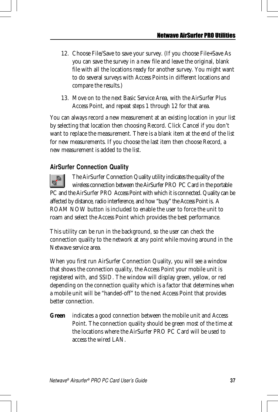 37Netwave® Airsurfer® PRO PC Card User’s Guide12. Choose File/Save to save your survey. (If you choose File+Save Asyou can save the survey in a new file and leave the original, blankfile with all the locations ready for another survey. You might wantto do several surveys with Access Points in different locations andcompare the results.)13. Move on to the next Basic Service Area, with the AirSurfer PlusAccess Point, and repeat steps 1 through 12 for that area.You can always record a new measurement at an existing location in your listby selecting that location then choosing Record. Click Cancel if you don’twant to replace the measurement. There is a blank item at the end of the listfor new measurements. If you choose the last item then choose Record, anew measurement is added to the list.AirSurfer Connection QualityThe AirSurfer Connection Quality utility indicates the quality of thewireless connection between the AirSurfer PRO PCCard in the portablePC and the AirSurfer PRO Access Point with which it is connected. Quality can beaffected by distance, radio interference, and how “busy” the Access Point is. AROAM NOW button is included to enable the user to force the unit toroam and select the Access Point which provides the best performance.This utility can be run in the background, so the user can check theconnection quality to the network at any point while moving around in theNetwave service area.When you first run AirSurfer Connection Quality, you will see a windowthat shows the connection quality, the Access Point your mobile unit isregistered with, and SSID. The window will display green, yellow, or reddepending on the connection quality which is a factor that determines whena mobile unit will be “handed-off” to the next Access Point that providesbetter connection.Green indicates a good connection between the mobile unit and AccessPoint. The connection quality should be green most of the time atthe locations where the AirSurfer PRO PC Card will be used toaccess the wired LAN.Netwave AirSurfer PRO Utilities