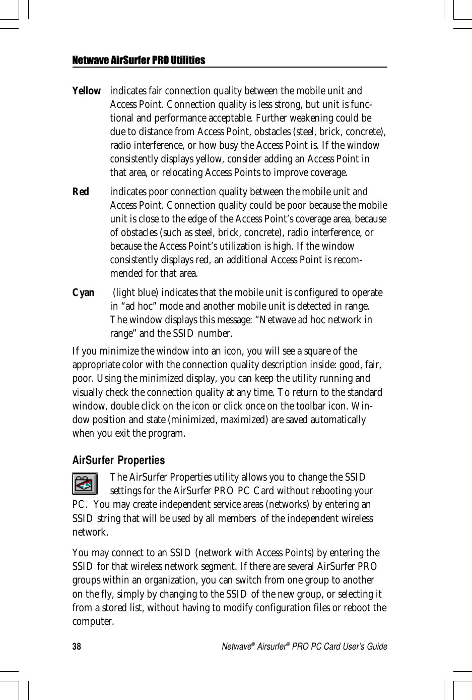 38Netwave® Airsurfer® PRO PC Card User’s GuideYellow indicates fair connection quality between the mobile unit andAccess Point. Connection quality is less strong, but unit is func-tional and performance acceptable. Further weakening could bedue to distance from Access Point, obstacles (steel, brick, concrete),radio interference, or how busy the Access Point is. If the windowconsistently displays yellow, consider adding an Access Point inthat area, or relocating Access Points to improve coverage.Red indicates poor connection quality between the mobile unit andAccess Point. Connection quality could be poor because the mobileunit is close to the edge of the Access Point’s coverage area, becauseof obstacles (such as steel, brick, concrete), radio interference, orbecause the Access Point’s utilization is high. If the windowconsistently displays red, an additional Access Point is recom-mended for that area.Cyan  (light blue) indicates that the mobile unit is configured to operatein “ad hoc” mode and another mobile unit is detected in range.The window displays this message: “Netwave ad hoc network inrange” and the SSID number.If you minimize the window into an icon, you will see a square of theappropriate color with the connection quality description inside: good, fair,poor. Using the minimized display, you can keep the utility running andvisually check the connection quality at any time. To return to the standardwindow, double click on the icon or click once on the toolbar icon. Win-dow position and state (minimized, maximized) are saved automaticallywhen you exit the program.AirSurfer PropertiesThe AirSurfer Properties utility allows you to change the SSIDsettings for the AirSurfer PRO PC Card without rebooting yourPC.  You may create independent service areas (networks) by entering anSSID string that will be used by all members  of the independent wirelessnetwork.You may connect to an SSID (network with Access Points) by entering theSSID for that wireless network segment. If there are several AirSurfer PROgroups within an organization, you can switch from one group to anotheron the fly, simply by changing to the SSID of the new group, or selecting itfrom a stored list, without having to modify configuration files or reboot thecomputer.Netwave AirSurfer PRO Utilities