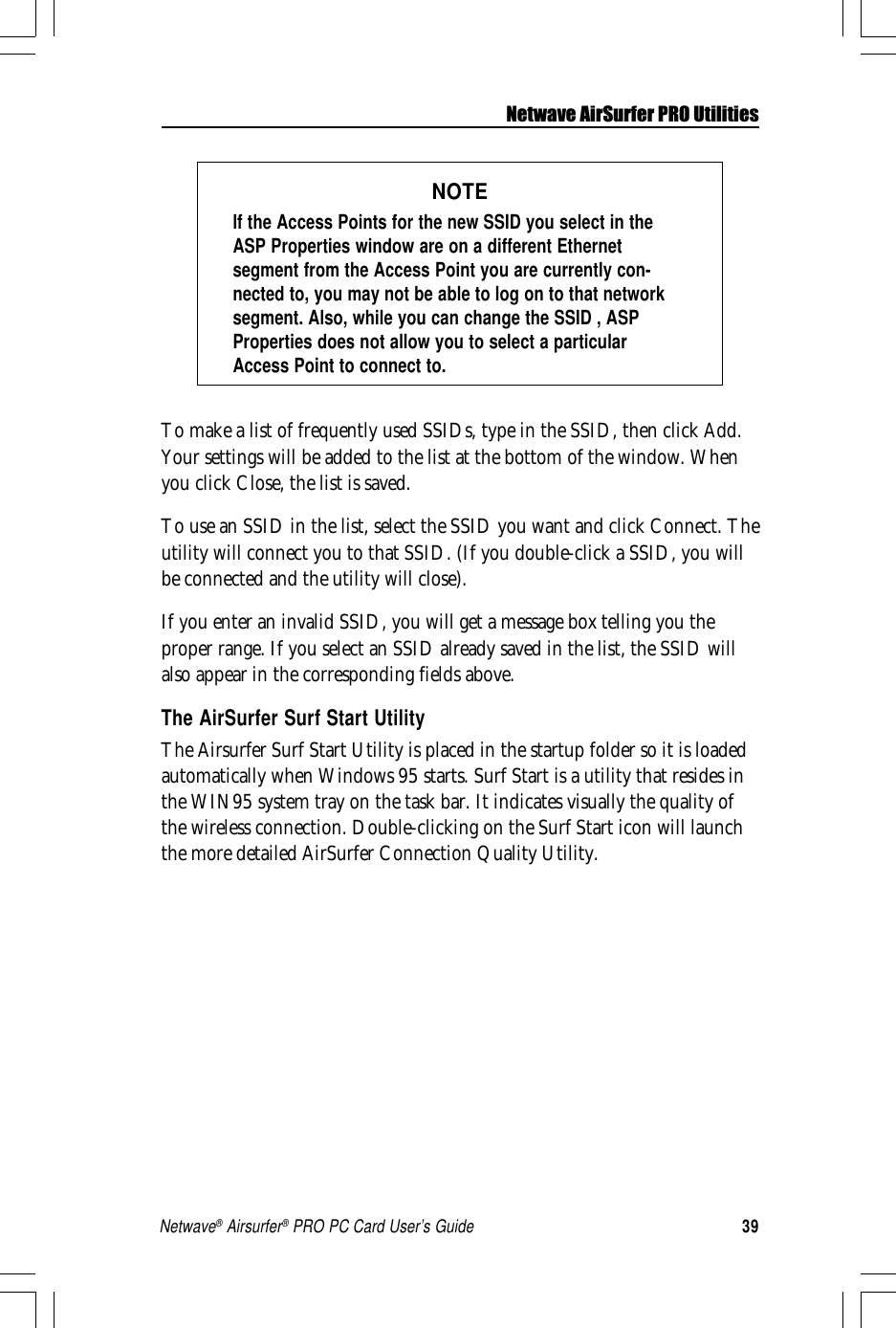 39Netwave® Airsurfer® PRO PC Card User’s GuideNOTEIf the Access Points for the new SSID you select in theASP Properties window are on a different Ethernetsegment from the Access Point you are currently con-nected to, you may not be able to log on to that networksegment. Also, while you can change the SSID , ASPProperties does not allow you to select a particularAccess Point to connect to.To make a list of frequently used SSIDs, type in the SSID, then click Add.Your settings will be added to the list at the bottom of the window. Whenyou click Close, the list is saved.To use an SSID in the list, select the SSID you want and click Connect. Theutility will connect you to that SSID. (If you double-click a SSID, you willbe connected and the utility will close).If you enter an invalid SSID, you will get a message box telling you theproper range. If you select an SSID already saved in the list, the SSID willalso appear in the corresponding fields above.The AirSurfer Surf Start UtilityThe Airsurfer Surf Start Utility is placed in the startup folder so it is loadedautomatically when Windows 95 starts. Surf Start is a utility that resides inthe WIN95 system tray on the task bar. It indicates visually the quality ofthe wireless connection. Double-clicking on the Surf Start icon will launchthe more detailed AirSurfer Connection Quality Utility.Netwave AirSurfer PRO Utilities