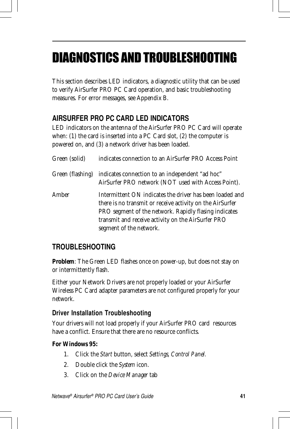 41Netwave® Airsurfer® PRO PC Card User’s GuideDIAGNOSTICS AND TROUBLESHOOTINGThis section describes LED indicators, a diagnostic utility that can be usedto verify AirSurfer PRO PC Card operation, and basic troubleshootingmeasures. For error messages, see Appendix B.AIRSURFER PRO PC CARD LED INDICATORSLED indicators on the antenna of the AirSurfer PRO PC Card will operatewhen: (1) the card is inserted into a PC Card slot, (2) the computer ispowered on, and (3) a network driver has been loaded.Green (solid) indicates connection to an AirSurfer PRO Access PointGreen (flashing) indicates connection to an independent “ad hoc”AirSurfer PRO network (NOT used with Access Point).Amber Intermittent ON indicates the driver has been loaded andthere is no transmit or receive activity on the AirSurferPRO segment of the network. Rapidly flasing indicatestransmit and receive activity on the AirSurfer PROsegment of the network.TROUBLESHOOTINGProblem: The Green LED flashes once on power-up, but does not stay onor intermittently flash.Either your Network Drivers are not properly loaded or your AirSurferWireless PC Card adapter parameters are not configured properly for yournetwork.Driver Installation TroubleshootingYour drivers will not load properly if your AirSurfer PRO card  resourceshave a conflict. Ensure that there are no resource conflicts.For Windows 95:1. Click the Start button, select Settings, Control Panel.2. Double click the System icon.3. Click on the Device Manager tab