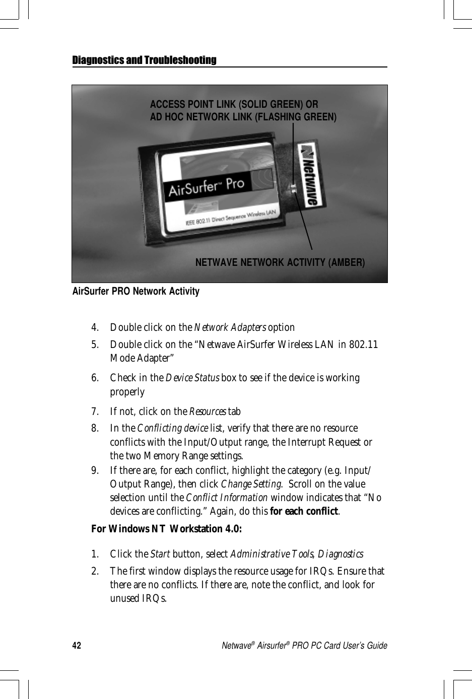 42Netwave® Airsurfer® PRO PC Card User’s GuideDiagnostics and TroubleshootingAirSurfer PRO Network ActivityNETWAVE NETWORK ACTIVITY (AMBER)ACCESS POINT LINK (SOLID GREEN) ORAD HOC NETWORK LINK (FLASHING GREEN)4. Double click on the Network Adapters option5. Double click on the “Netwave AirSurfer Wireless LAN in 802.11Mode Adapter”6. Check in the Device Status box to see if the device is workingproperly7. If not, click on the Resources tab8. In the Conflicting device list, verify that there are no resourceconflicts with the Input/Output range, the Interrupt Request orthe two Memory Range settings.9. If there are, for each conflict, highlight the category (e.g. Input/Output Range), then click Change Setting.  Scroll on the valueselection until the Conflict Information window indicates that “Nodevices are conflicting.” Again, do this for each conflict.For Windows NT Workstation 4.0:1. Click the Start button, select Administrative Tools, Diagnostics2. The first window displays the resource usage for IRQs. Ensure thatthere are no conflicts. If there are, note the conflict, and look forunused IRQs.