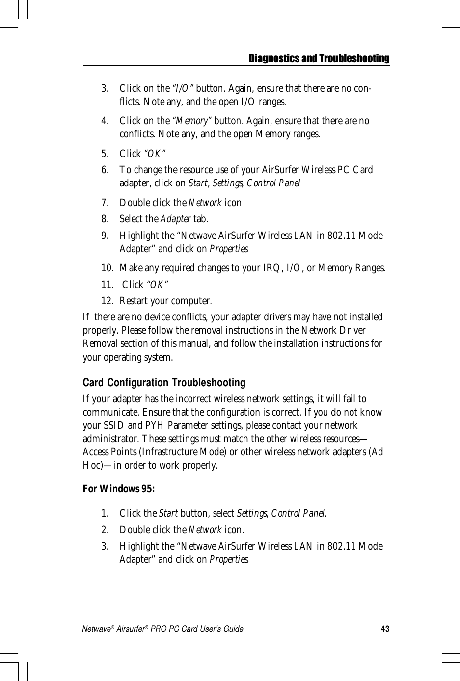 43Netwave® Airsurfer® PRO PC Card User’s Guide3. Click on the “I/O” button. Again, ensure that there are no con-flicts. Note any, and the open I/O ranges.4. Click on the “Memory” button. Again, ensure that there are noconflicts. Note any, and the open Memory ranges.5. Click “OK”6. To change the resource use of your AirSurfer Wireless PC Cardadapter, click on Start, Settings, Control Panel7. Double click the Network icon8. Select the Adapter tab.9. Highlight the “Netwave AirSurfer Wireless LAN in 802.11 ModeAdapter” and click on Properties.10. Make any required changes to your IRQ, I/O, or Memory Ranges.11.  Click “OK”12. Restart your computer.If  there are no device conflicts, your adapter drivers may have not installedproperly. Please follow the removal instructions in the Network DriverRemoval section of this manual, and follow the installation instructions foryour operating system.Card Configuration TroubleshootingIf your adapter has the incorrect wireless network settings, it will fail tocommunicate. Ensure that the configuration is correct. If you do not knowyour SSID and PYH Parameter settings, please contact your networkadministrator. These settings must match the other wireless resources—Access Points (Infrastructure Mode) or other wireless network adapters (AdHoc)—in order to work properly.For Windows 95:1. Click the Start button, select Settings, Control Panel.2. Double click the Network icon.3. Highlight the “Netwave AirSurfer Wireless LAN in 802.11 ModeAdapter” and click on Properties.Diagnostics and Troubleshooting