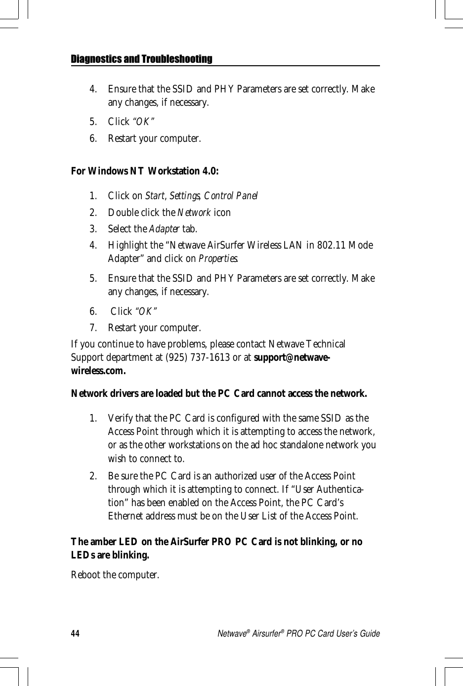 44Netwave® Airsurfer® PRO PC Card User’s Guide4. Ensure that the SSID and PHY Parameters are set correctly. Makeany changes, if necessary.5. Click “OK”6. Restart your computer.For Windows NT Workstation 4.0:1. Click on Start, Settings, Control Panel2. Double click the Network icon3. Select the Adapter tab.4. Highlight the “Netwave AirSurfer Wireless LAN in 802.11 ModeAdapter” and click on Properties.5. Ensure that the SSID and PHY Parameters are set correctly. Makeany changes, if necessary.6.  Click “OK”7. Restart your computer.If you continue to have problems, please contact Netwave TechnicalSupport department at (925) 737-1613 or at support@netwave-wireless.com.Network drivers are loaded but the PC Card cannot access the network.1. Verify that the PC Card is configured with the same SSID as theAccess Point through which it is attempting to access the network,or as the other workstations on the ad hoc standalone network youwish to connect to.2. Be sure the PC Card is an authorized user of the Access Pointthrough which it is attempting to connect. If “User Authentica-tion” has been enabled on the Access Point, the PC Card’sEthernet address must be on the User List of the Access Point.The amber LED on the AirSurfer PRO PC Card is not blinking, or noLEDs are blinking.Reboot the computer.Diagnostics and Troubleshooting