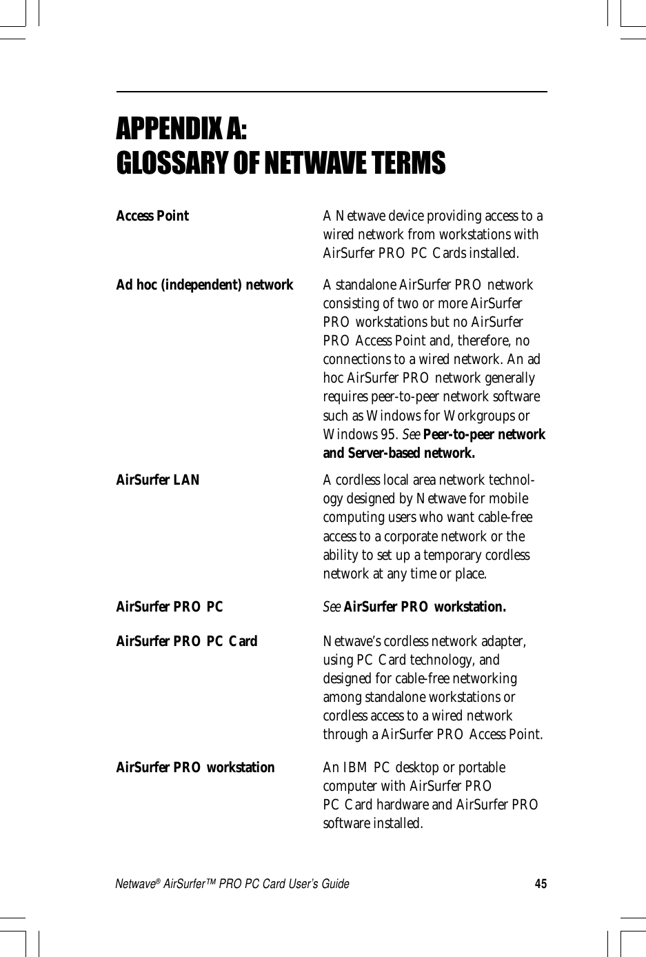 45Netwave® AirSurfer™ PRO PC Card User’s GuideAPPENDIX A:␣GLOSSARY OF NETWAVE TERMSAccess Point A Netwave device providing access to awired network from workstations withAirSurfer PRO PC Cards installed.Ad hoc (independent) network A standalone AirSurfer PRO networkconsisting of two or more AirSurferPRO workstations but no AirSurferPRO Access Point and, therefore, noconnections to a wired network. An adhoc AirSurfer PRO network generallyrequires peer-to-peer network softwaresuch as Windows for Workgroups orWindows 95. See Peer-to-peer networkand Server-based network.AirSurfer LAN A cordless local area network technol-ogy designed by Netwave for mobilecomputing users who want cable-freeaccess to a corporate network or theability to set up a temporary cordlessnetwork at any time or place.AirSurfer PRO PC See AirSurfer PRO workstation.AirSurfer PRO PC Card Netwave’s cordless network adapter,using PC Card technology, anddesigned for cable-free networkingamong standalone workstations orcordless access to a wired networkthrough a AirSurfer PRO Access Point.AirSurfer PRO workstation An IBM PC desktop or portablecomputer with AirSurfer PROPC Card hardware and AirSurfer PROsoftware installed.