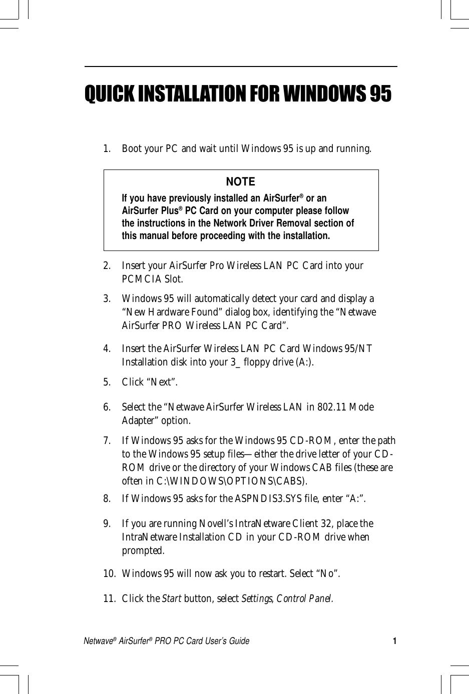 1Netwave® AirSurfer® PRO PC Card User’s GuideQUICK INSTALLATION FOR WINDOWS 951. Boot your PC and wait until Windows 95 is up and running.NOTEIf you have previously installed an AirSurfer® or anAirSurfer Plus® PC Card on your computer please followthe instructions in the Network Driver Removal section ofthis manual before proceeding with the installation.2. Insert your AirSurfer Pro Wireless LAN PC Card into yourPCMCIA Slot.3. Windows 95 will automatically detect your card and display a“New Hardware Found” dialog box, identifying the “NetwaveAirSurfer PRO Wireless LAN PC Card”.4. Insert the AirSurfer Wireless LAN PC Card Windows 95/NTInstallation disk into your 3_ floppy drive (A:).5. Click “Next”.6. Select the “Netwave AirSurfer Wireless LAN in 802.11 ModeAdapter” option.7. If Windows 95 asks for the Windows 95 CD-ROM, enter the pathto the Windows 95 setup files—either the drive letter of your CD-ROM drive or the directory of your Windows CAB files (these areoften in C:\WINDOWS\OPTIONS\CABS).8. If Windows 95 asks for the ASPNDIS3.SYS file, enter “A:”.9. If you are running Novell’s IntraNetware Client 32, place theIntraNetware Installation CD in your CD-ROM drive whenprompted.10. Windows 95 will now ask you to restart. Select “No”.11. Click the Start button, select Settings, Control Panel.