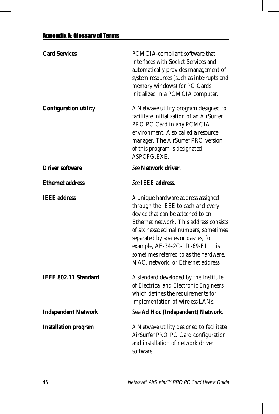 46Netwave® AirSurfer™ PRO PC Card User’s GuideCard Services PCMCIA-compliant software thatinterfaces with Socket Services andautomatically provides management ofsystem resources (such as interrupts andmemory windows) for PC Cardsinitialized in a PCMCIA computer.Configuration utility A Netwave utility program designed tofacilitate initialization of an AirSurferPRO PC Card in any PCMCIAenvironment. Also called a resourcemanager. The AirSurfer PRO versionof this program is designatedASPCFG.EXE.Driver software See Network driver.Ethernet address See IEEE address.IEEE address A unique hardware address assignedthrough the IEEE to each and everydevice that can be attached to anEthernet network. This address consistsof six hexadecimal numbers, sometimesseparated by spaces or dashes, forexample, AE-34-2C-1D-69-F1. It issometimes referred to as the hardware,MAC, network, or Ethernet address.IEEE 802.11 Standard A standard developed by the Instituteof Electrical and Electronic Engineerswhich defines the requirements forimplementation of wireless LANs.Independent Network See Ad Hoc (Independent) Network.Installation program A Netwave utility designed to facilitateAirSurfer PRO PC Card configurationand installation of network driversoftware.Appendix A: Glossary of Terms