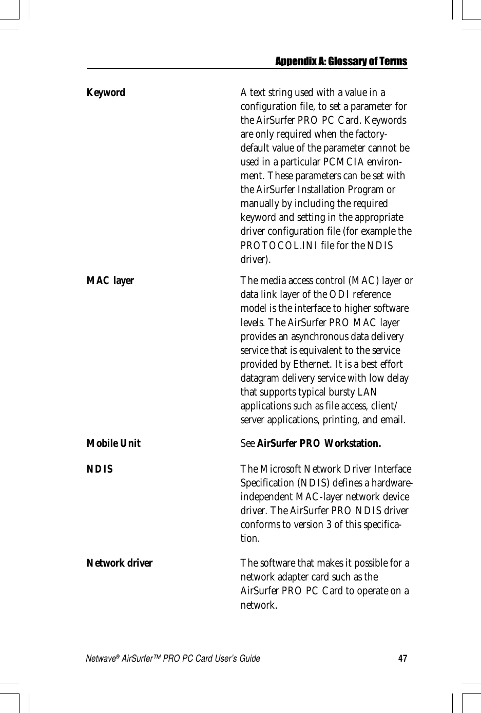 47Netwave® AirSurfer™ PRO PC Card User’s GuideKeyword A text string used with a value in aconfiguration file, to set a parameter forthe AirSurfer PRO PC Card. Keywordsare only required when the factory-default value of the parameter cannot beused in a particular PCMCIA environ-ment. These parameters can be set withthe AirSurfer Installation Program ormanually by including the requiredkeyword and setting in the appropriatedriver configuration file (for example thePROTOCOL.INI file for the NDISdriver).MAC layer The media access control (MAC) layer ordata link layer of the ODI referencemodel is the interface to higher softwarelevels. The AirSurfer PRO MAC layerprovides an asynchronous data deliveryservice that is equivalent to the serviceprovided by Ethernet. It is a best effortdatagram delivery service with low delaythat supports typical bursty LANapplications such as file access, client/server applications, printing, and email.Mobile Unit See AirSurfer PRO Workstation.NDIS The Microsoft Network Driver InterfaceSpecification (NDIS) defines a hardware-independent MAC-layer network devicedriver. The AirSurfer PRO NDIS driverconforms to version 3 of this specifica-tion.Network driver The software that makes it possible for anetwork adapter card such as theAirSurfer PRO PC Card to operate on anetwork.Appendix A: Glossary of Terms