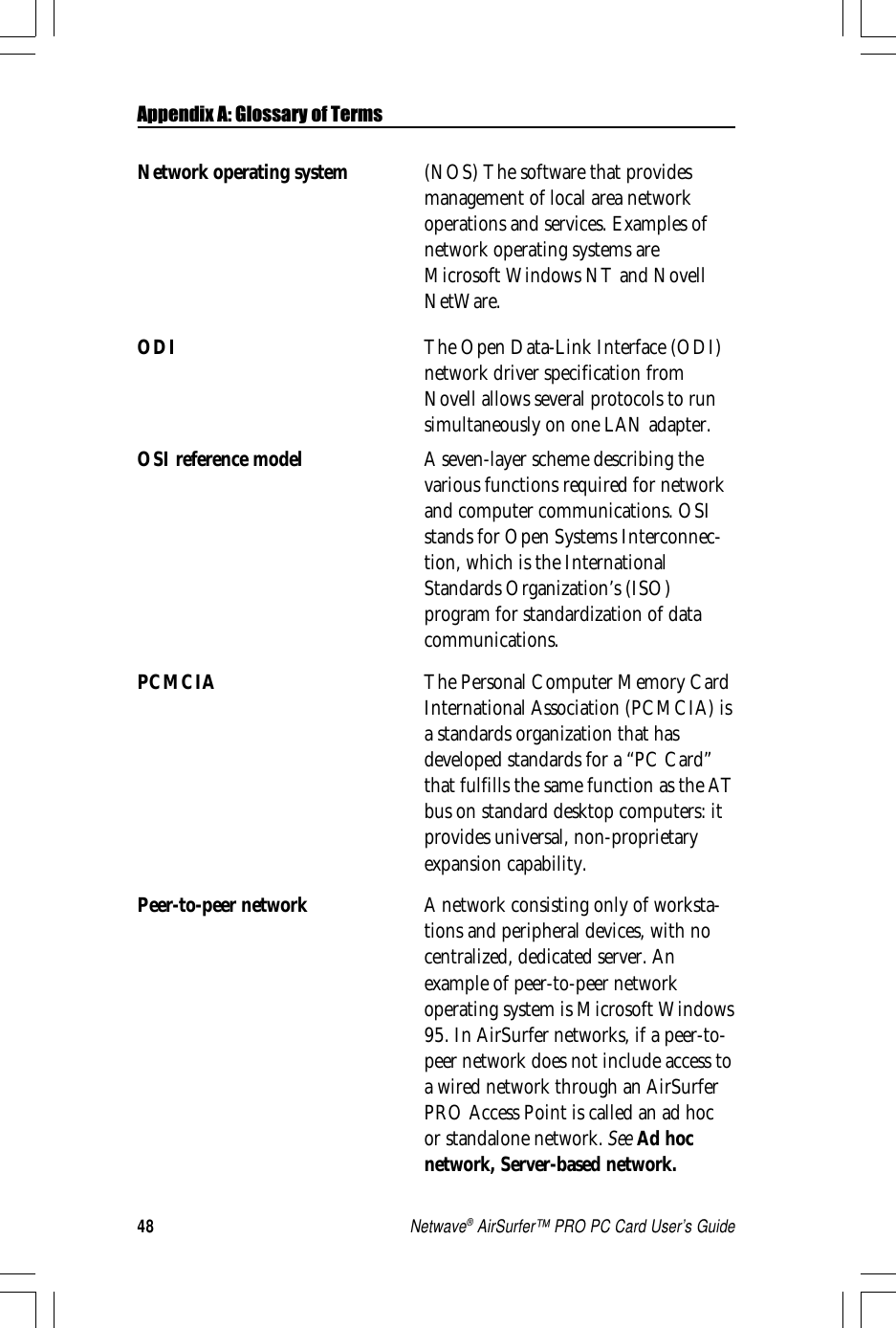 48Netwave® AirSurfer™ PRO PC Card User’s GuideNetwork operating system (NOS) The software that providesmanagement of local area networkoperations and services. Examples ofnetwork operating systems areMicrosoft Windows NT and NovellNetWare.ODI The Open Data-Link Interface (ODI)network driver specification fromNovell allows several protocols to runsimultaneously on one LAN adapter.OSI reference model A seven-layer scheme describing thevarious functions required for networkand computer communications. OSIstands for Open Systems Interconnec-tion, which is the InternationalStandards Organization’s (ISO)program for standardization of datacommunications.PCMCIA The Personal Computer Memory CardInternational Association (PCMCIA) isa standards organization that hasdeveloped standards for a “PC Card”that fulfills the same function as the ATbus on standard desktop computers: itprovides universal, non-proprietaryexpansion capability.Peer-to-peer network A network consisting only of worksta-tions and peripheral devices, with nocentralized, dedicated server. Anexample of peer-to-peer networkoperating system is Microsoft Windows95. In AirSurfer networks, if a peer-to-peer network does not include access toa wired network through an AirSurferPRO Access Point is called an ad hocor standalone network. See Ad hocnetwork, Server-based network.Appendix A: Glossary of Terms