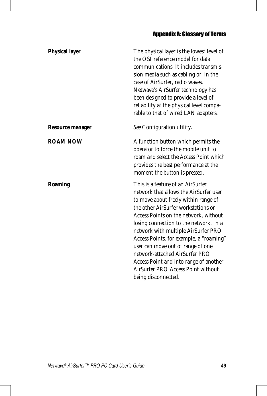 49Netwave® AirSurfer™ PRO PC Card User’s GuidePhysical layer The physical layer is the lowest level ofthe OSI reference model for datacommunications. It includes transmis-sion media such as cabling or, in thecase of AirSurfer, radio waves.Netwave’s AirSurfer technology hasbeen designed to provide a level ofreliability at the physical level compa-rable to that of wired LAN adapters.Resource manager See Configuration utility.ROAM NOW A function button which permits theoperator to force the mobile unit toroam and select the Access Point whichprovides the best performance at themoment the button is pressed.Roaming This is a feature of an AirSurfernetwork that allows the AirSurfer userto move about freely within range ofthe other AirSurfer workstations orAccess Points on the network, withoutlosing connection to the network. In anetwork with multiple AirSurfer PROAccess Points, for example, a “roaming”user can move out of range of onenetwork-attached AirSurfer PROAccess Point and into range of anotherAirSurfer PRO Access Point withoutbeing disconnected.Appendix A: Glossary of Terms