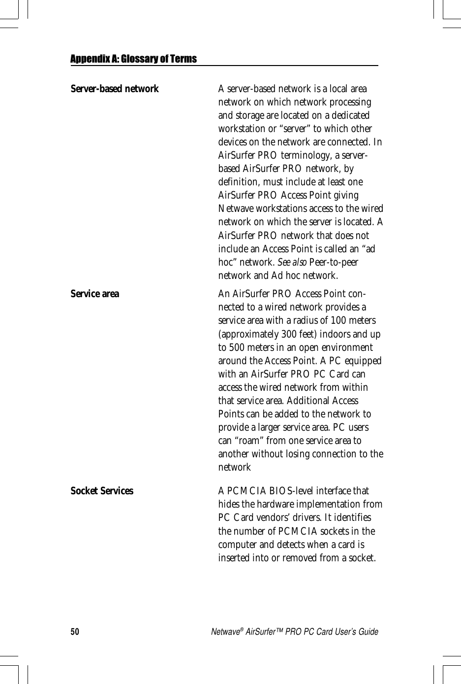 50Netwave® AirSurfer™ PRO PC Card User’s GuideServer-based network A server-based network is a local areanetwork on which network processingand storage are located on a dedicatedworkstation or “server” to which otherdevices on the network are connected. InAirSurfer PRO terminology, a server-based AirSurfer PRO network, bydefinition, must include at least oneAirSurfer PRO Access Point givingNetwave workstations access to the wirednetwork on which the server is located. AAirSurfer PRO network that does notinclude an Access Point is called an “adhoc” network. See also Peer-to-peernetwork and Ad hoc network.Service area An AirSurfer PRO Access Point con-nected to a wired network provides aservice area with a radius of 100 meters(approximately 300 feet) indoors and upto 500 meters in an open environmentaround the Access Point. A PC equippedwith an AirSurfer PRO PC Card canaccess the wired network from withinthat service area. Additional AccessPoints can be added to the network toprovide a larger service area. PC userscan “roam” from one service area toanother without losing connection to thenetworkSocket Services A PCMCIA BIOS-level interface thathides the hardware implementation fromPC Card vendors’ drivers. It identifiesthe number of PCMCIA sockets in thecomputer and detects when a card isinserted into or removed from a socket.Appendix A: Glossary of Terms