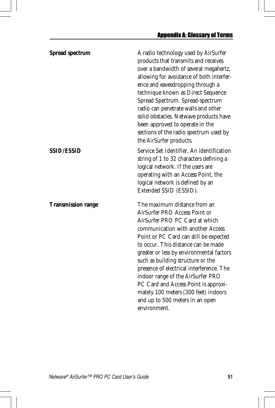 51Netwave® AirSurfer™ PRO PC Card User’s GuideSpread spectrum A radio technology used by AirSurferproducts that transmits and receivesover a bandwidth of several megahertz,allowing for avoidance of both interfer-ence and eavesdropping through atechnique known as Direct SequenceSpread Spectrum. Spread-spectrumradio can penetrate walls and othersolid obstacles. Netwave products havebeen approved to operate in thesections of the radio spectrum used bythe AirSurfer products.SSID/ESSID Service Set Identifier. An identificationstring of 1 to 32 characters defining alogical network. If the users areoperating with an Access Point, thelogical network is defined by anExtended SSID (ESSID).Transmission range The maximum distance from anAirSurfer PRO Access Point orAirSurfer PRO PC Card at whichcommunication with another AccessPoint or PC Card can still be expectedto occur. This distance can be madegreater or less by environmental factorssuch as building structure or thepresence of electrical interference. Theindoor range of the AirSurfer PROPC Card and Access Point is approxi-mately 100 meters (300 feet) indoorsand up to 500 meters in an openenvironment.Appendix A: Glossary of Terms