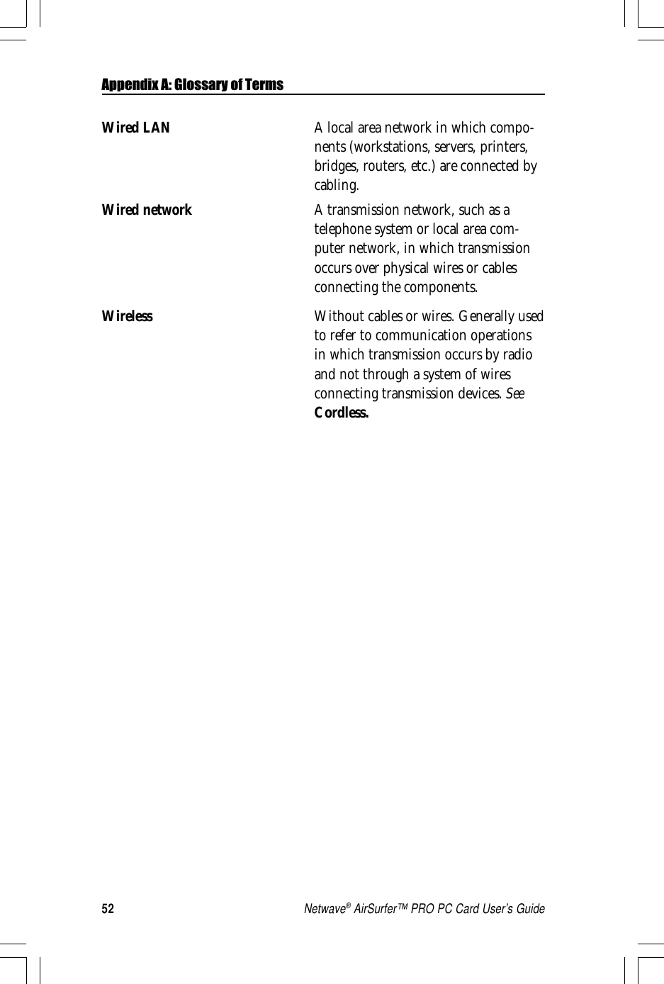 52Netwave® AirSurfer™ PRO PC Card User’s GuideWired LAN A local area network in which compo-nents (workstations, servers, printers,bridges, routers, etc.) are connected bycabling.Wired network A transmission network, such as atelephone system or local area com-puter network, in which transmissionoccurs over physical wires or cablesconnecting the components.Wireless Without cables or wires. Generally usedto refer to communication operationsin which transmission occurs by radioand not through a system of wiresconnecting transmission devices. SeeCordless.Appendix A: Glossary of Terms