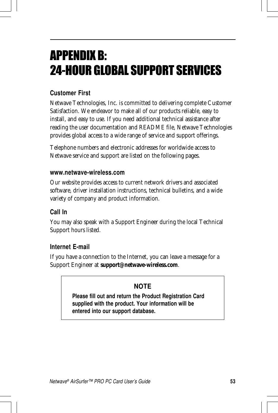 53Netwave® AirSurfer™ PRO PC Card User’s GuideAPPENDIX B:24-HOUR GLOBAL SUPPORT SERVICESCustomer FirstNetwave Technologies, Inc. is committed to delivering complete CustomerSatisfaction. We endeavor to make all of our products reliable, easy toinstall, and easy to use. If you need additional technical assistance afterreading the user documentation and README file, Netwave Technologiesprovides global access to a wide range of service and support offerings.Telephone numbers and electronic addresses for worldwide access toNetwave service and support are listed on the following pages.www.netwave-wireless.comOur website provides access to current network drivers and associatedsoftware, driver installation instructions, technical bulletins, and a widevariety of company and product information.Call InYou may also speak with a Support Engineer during the local TechnicalSupport hours listed.Internet E-mailIf you have a connection to the Internet, you can leave a message for aSupport Engineer at support@netwave-wireless.com.NOTEPlease fill out and return the Product Registration Cardsupplied with the product. Your information will beentered into our support database.