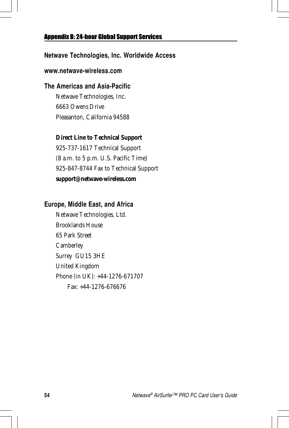 54Netwave® AirSurfer™ PRO PC Card User’s GuideAppendix B: 24-hour Global Support ServicesNetwave Technologies, Inc. Worldwide Accesswww.netwave-wireless.comThe Americas and Asia-PacificNetwave Technologies, Inc.6663 Owens DrivePleasanton, California 94588Direct Line to Technical Support925-737-1617 Technical Support(8 a.m. to 5 p.m. U.S. Pacific Time)925-847-8744 Fax to Technical Supportsupport@netwave-wireless.comEurope, Middle East, and AfricaNetwave Technologies, Ltd.Brooklands House65 Park StreetCamberleySurrey  GU15 3HEUnited KingdomPhone (in UK): +44-1276-671707Fax: +44-1276-676676