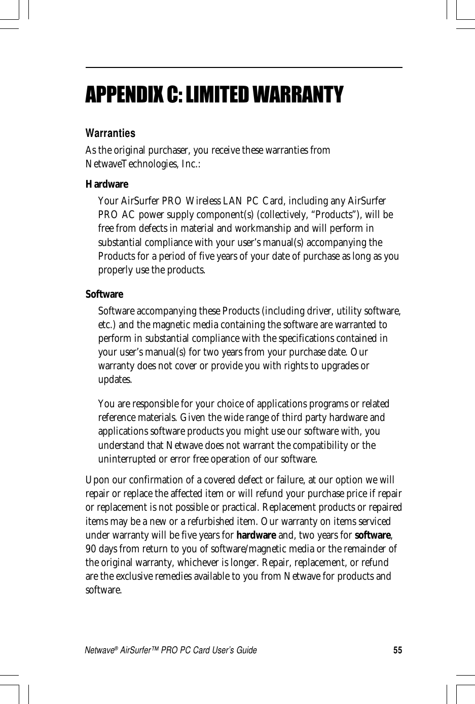 55Netwave® AirSurfer™ PRO PC Card User’s GuideAPPENDIX C: LIMITED WARRANTYWarrantiesAs the original purchaser, you receive these warranties fromNetwaveTechnologies, Inc.:HardwareYour AirSurfer PRO Wireless LAN PC Card, including any AirSurferPRO AC power supply component(s) (collectively, “Products”), will befree from defects in material and workmanship and will perform insubstantial compliance with your user’s manual(s) accompanying theProducts for a period of five years of your date of purchase as long as youproperly use the products.SoftwareSoftware accompanying these Products (including driver, utility software,etc.) and the magnetic media containing the software are warranted toperform in substantial compliance with the specifications contained inyour user’s manual(s) for two years from your purchase date. Ourwarranty does not cover or provide you with rights to upgrades orupdates.You are responsible for your choice of applications programs or relatedreference materials. Given the wide range of third party hardware andapplications software products you might use our software with, youunderstand that Netwave does not warrant the compatibility or theuninterrupted or error free operation of our software.Upon our confirmation of a covered defect or failure, at our option we willrepair or replace the affected item or will refund your purchase price if repairor replacement is not possible or practical. Replacement products or repaireditems may be a new or a refurbished item. Our warranty on items servicedunder warranty will be five years for hardware and, two years for software,90 days from return to you of software/magnetic media or the remainder ofthe original warranty, whichever is longer. Repair, replacement, or refundare the exclusive remedies available to you from Netwave for products andsoftware.