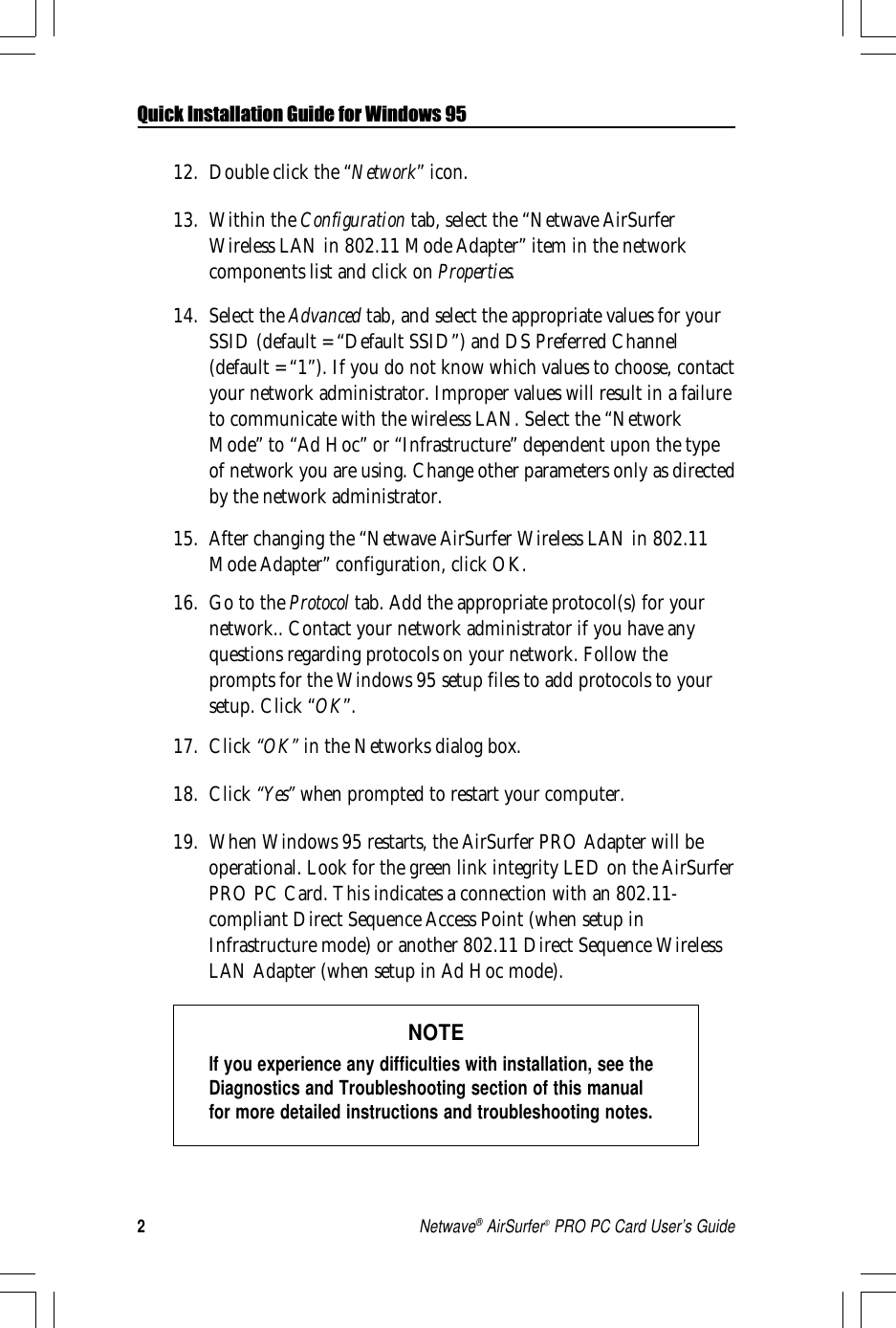 2Netwave® AirSurfer® PRO PC Card User’s GuideQuick Installation Guide for Windows 9512. Double click the “Network” icon.13. Within the Configuration tab, select the “Netwave AirSurferWireless LAN in 802.11 Mode Adapter” item in the networkcomponents list and click on Properties.14. Select the Advanced tab, and select the appropriate values for yourSSID (default = “Default SSID”) and DS Preferred Channel(default = “1”). If you do not know which values to choose, contactyour network administrator. Improper values will result in a failureto communicate with the wireless LAN. Select the “NetworkMode” to “Ad Hoc” or “Infrastructure” dependent upon the typeof network you are using. Change other parameters only as directedby the network administrator.15. After changing the “Netwave AirSurfer Wireless LAN in 802.11Mode Adapter” configuration, click OK.16. Go to the Protocol tab. Add the appropriate protocol(s) for yournetwork.. Contact your network administrator if you have anyquestions regarding protocols on your network. Follow theprompts for the Windows 95 setup files to add protocols to yoursetup. Click “OK”.17. Click “OK” in the Networks dialog box.18. Click “Yes” when prompted to restart your computer.19. When Windows 95 restarts, the AirSurfer PRO Adapter will beoperational. Look for the green link integrity LED on the AirSurferPRO PC Card. This indicates a connection with an 802.11-compliant Direct Sequence Access Point (when setup inInfrastructure mode) or another 802.11 Direct Sequence WirelessLAN Adapter (when setup in Ad Hoc mode).NOTEIf you experience any difficulties with installation, see theDiagnostics and Troubleshooting section of this manualfor more detailed instructions and troubleshooting notes.