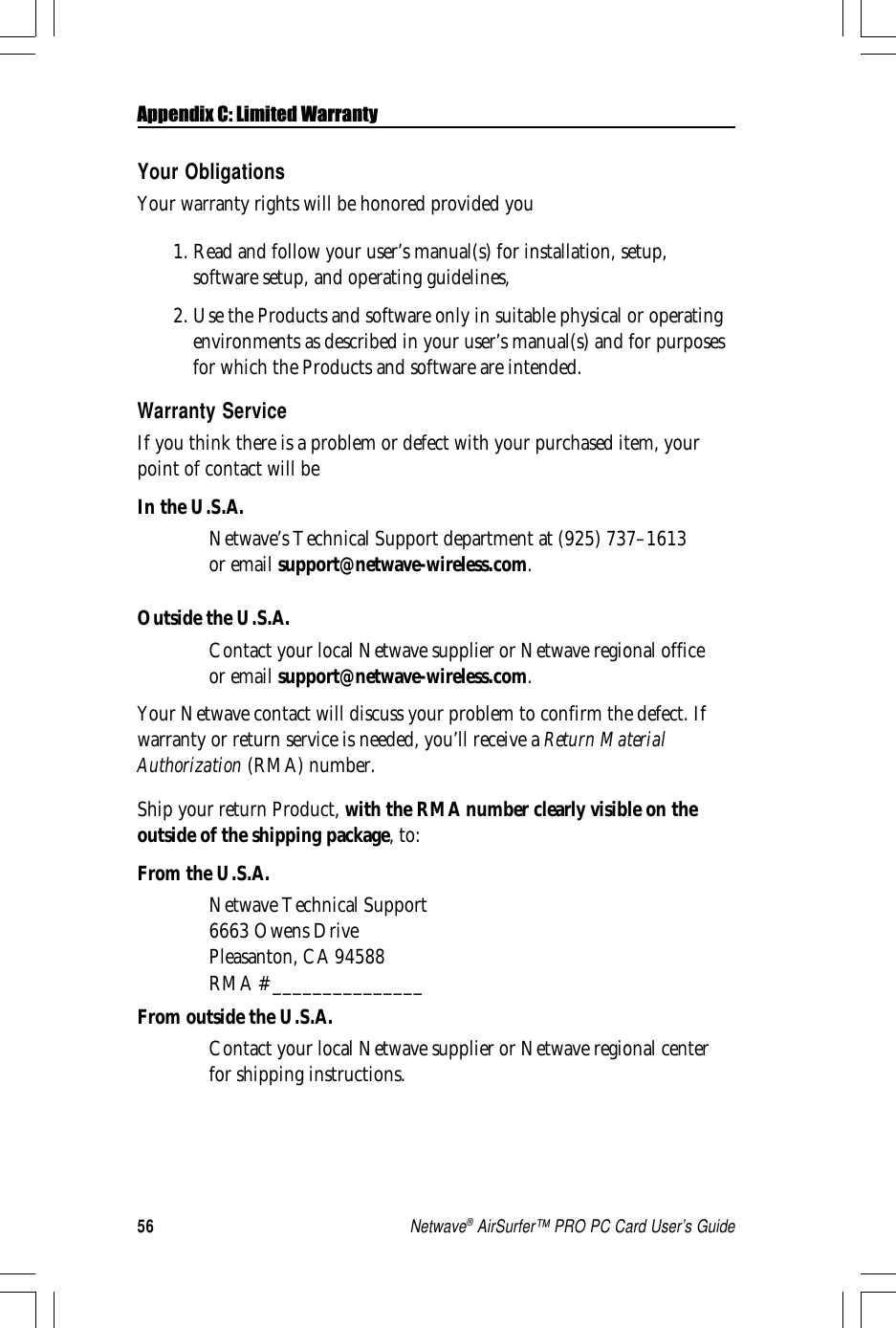 56Netwave® AirSurfer™ PRO PC Card User’s GuideAppendix C: Limited WarrantyYour ObligationsYour warranty rights will be honored provided you1. Read and follow your user’s manual(s) for installation, setup,software setup, and operating guidelines,2. Use the Products and software only in suitable physical or operatingenvironments as described in your user’s manual(s) and for purposesfor which the Products and software are intended.Warranty ServiceIf you think there is a problem or defect with your purchased item, yourpoint of contact will beIn the U.S.A.Netwave’s Technical Support department at (925) 737–1613or email support@netwave-wireless.com.Outside the U.S.A.Contact your local Netwave supplier or Netwave regional officeor email support@netwave-wireless.com.Your Netwave contact will discuss your problem to confirm the defect. Ifwarranty or return service is needed, you’ll receive a Return MaterialAuthorization (RMA) number.Ship your return Product, with the RMA number clearly visible on theoutside of the shipping package, to:From the U.S.A.Netwave Technical Support6663 Owens DrivePleasanton, CA 94588RMA # _______________From outside the U.S.A.Contact your local Netwave supplier or Netwave regional centerfor shipping instructions.