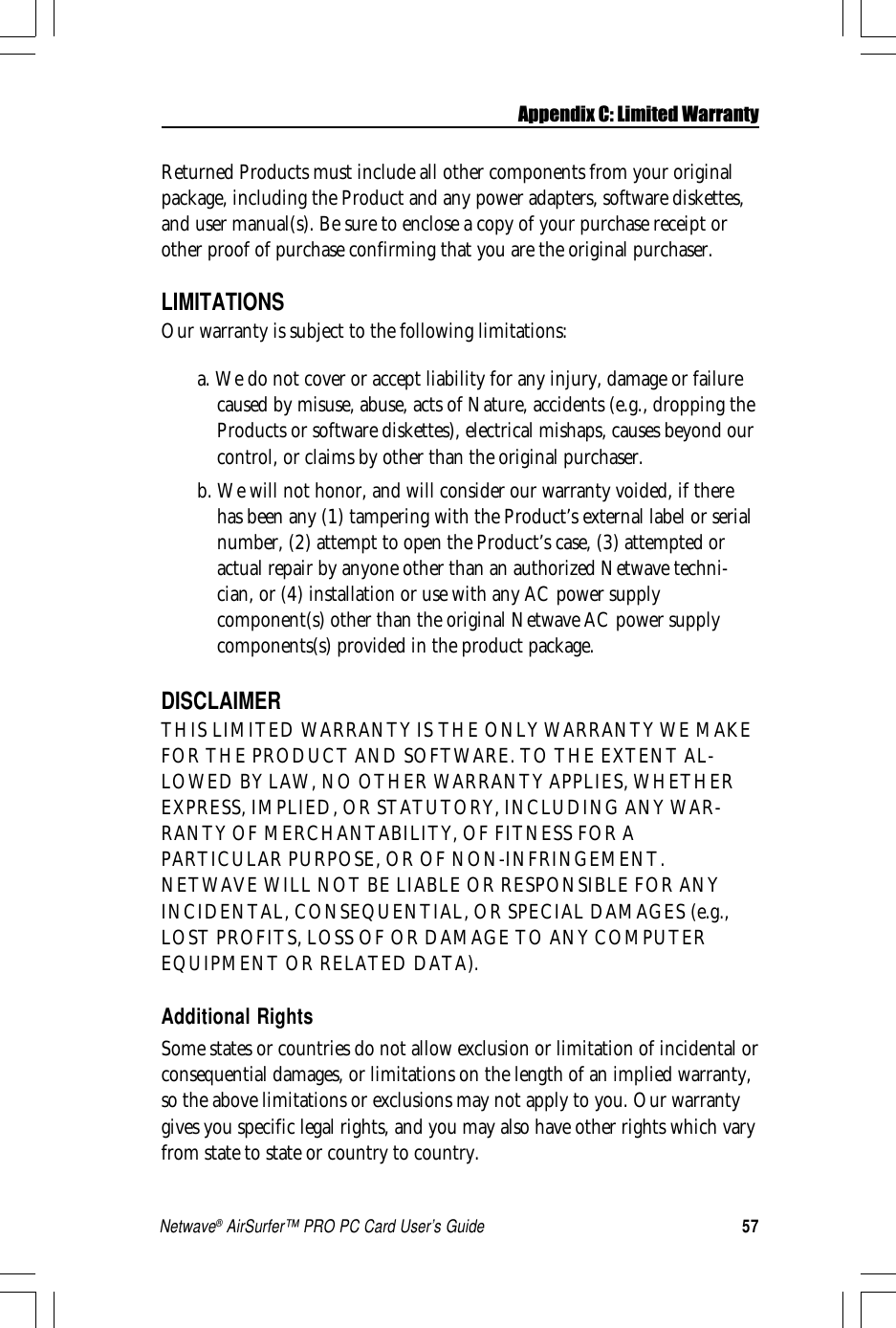 57Netwave® AirSurfer™ PRO PC Card User’s GuideReturned Products must include all other components from your originalpackage, including the Product and any power adapters, software diskettes,and user manual(s). Be sure to enclose a copy of your purchase receipt orother proof of purchase confirming that you are the original purchaser.LIMITATIONSOur warranty is subject to the following limitations:a. We do not cover or accept liability for any injury, damage or failurecaused by misuse, abuse, acts of Nature, accidents (e.g., dropping theProducts or software diskettes), electrical mishaps, causes beyond ourcontrol, or claims by other than the original purchaser.b. We will not honor, and will consider our warranty voided, if therehas been any (1) tampering with the Product’s external label or serialnumber, (2) attempt to open the Product’s case, (3) attempted oractual repair by anyone other than an authorized Netwave techni-cian, or (4) installation or use with any AC power supplycomponent(s) other than the original Netwave AC power supplycomponents(s) provided in the product package.DISCLAIMERTHIS LIMITED WARRANTY IS THE ONLY WARRANTY WE MAKEFOR THE PRODUCT AND SOFTWARE. TO THE EXTENT AL-LOWED BY LAW, NO OTHER WARRANTY APPLIES, WHETHEREXPRESS, IMPLIED, OR STATUTORY, INCLUDING ANY WAR-RANTY OF MERCHANTABILITY, OF FITNESS FOR APARTICULAR PURPOSE, OR OF NON-INFRINGEMENT.NETWAVE WILL NOT BE LIABLE OR RESPONSIBLE FOR ANYINCIDENTAL, CONSEQUENTIAL, OR SPECIAL DAMAGES (e.g.,LOST PROFITS, LOSS OF OR DAMAGE TO ANY COMPUTEREQUIPMENT OR RELATED DATA).Additional RightsSome states or countries do not allow exclusion or limitation of incidental orconsequential damages, or limitations on the length of an implied warranty,so the above limitations or exclusions may not apply to you. Our warrantygives you specific legal rights, and you may also have other rights which varyfrom state to state or country to country.Appendix C: Limited Warranty