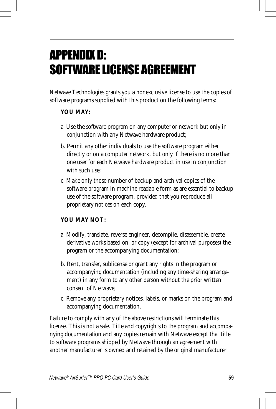 59Netwave® AirSurfer™ PRO PC Card User’s GuideAPPENDIX D:SOFTWARE LICENSE AGREEMENTNetwave Technologies grants you a nonexclusive license to use the copies ofsoftware programs supplied with this product on the following terms:YOU MAY:a. Use the software program on any computer or network but only inconjunction with any Netwave hardware product;b. Permit any other individuals to use the software program eitherdirectly or on a computer network, but only if there is no more thanone user for each Netwave hardware product in use in conjunctionwith such use;c. Make only those number of backup and archival copies of thesoftware program in machine readable form as are essential to backupuse of the software program, provided that you reproduce allproprietary notices on each copy.YOU MAY NOT:a. Modify, translate, reverse engineer, decompile, disassemble, createderivative works based on, or copy (except for archival purposes) theprogram or the accompanying documentation;b. Rent, transfer, sublicense or grant any rights in the program oraccompanying documentation (including any time-sharing arrange-ment) in any form to any other person without the prior writtenconsent of Netwave;c. Remove any proprietary notices, labels, or marks on the program andaccompanying documentation.Failure to comply with any of the above restrictions will terminate thislicense. This is not a sale. Title and copyrights to the program and accompa-nying documentation and any copies remain with Netwave except that titleto software programs shipped by Netwave through an agreement withanother manufacturer is owned and retained by the original manufacturer