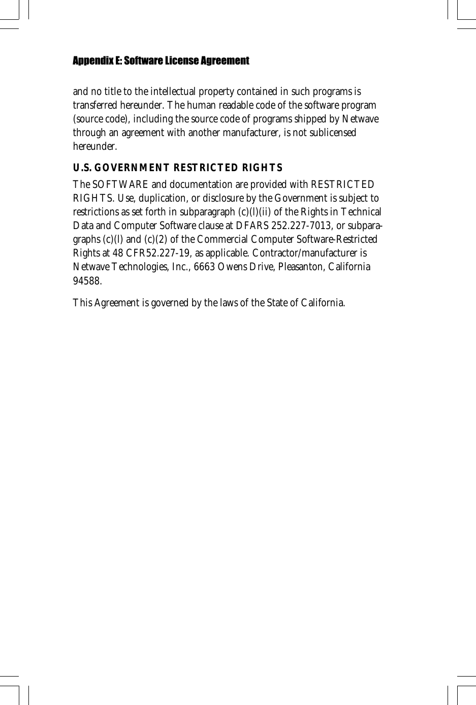 and no title to the intellectual property contained in such programs istransferred hereunder. The human readable code of the software program(source code), including the source code of programs shipped by Netwavethrough an agreement with another manufacturer, is not sublicensedhereunder.U.S. GOVERNMENT RESTRICTED RIGHTSThe SOFTWARE and documentation are provided with RESTRICTEDRIGHTS. Use, duplication, or disclosure by the Government is subject torestrictions as set forth in subparagraph (c)(l)(ii) of the Rights in TechnicalData and Computer Software clause at DFARS 252.227-7013, or subpara-graphs (c)(l) and (c)(2) of the Commercial Computer Software-RestrictedRights at 48 CFR52.227-19, as applicable. Contractor/manufacturer isNetwave Technologies, Inc., 6663 Owens Drive, Pleasanton, California94588.This Agreement is governed by the laws of the State of California.Appendix E: Software License Agreement