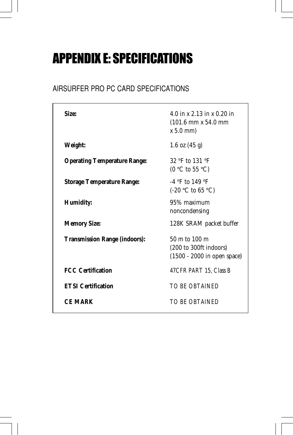 APPENDIX E: SPECIFICATIONSAIRSURFER PRO PC CARD SPECIFICATIONSSize: 4.0 in x 2.13 in x 0.20 in(101.6 mm x 54.0 mmx 5.0 mm)Weight: 1.6 oz (45 g)Operating Temperature Range: 32 °F to 131 °F(0 °C to 55 °C)Storage Temperature Range: -4 °F to 149 °F(-20 °C to 65 °C)Humidity: 95% maximumnoncondensingMemory Size: 128K SRAM packet bufferTransmission Range (indoors): 50 m to 100 m(200 to 300ft indoors)(1500 - 2000 in open space)FCC Certification47CFR PART 15, Class BETSI CertificationTO BE OBTAINEDCE MARKTO BE OBTAINED