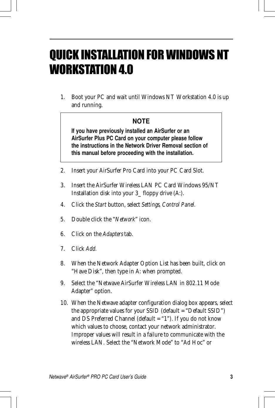 3Netwave® AirSurfer® PRO PC Card User’s GuideQuick Installation Guide for Windows 95QUICK INSTALLATION FOR WINDOWS NTWORKSTATION 4.01. Boot your PC and wait until Windows NT Workstation 4.0 is upand running.NOTEIf you have previously installed an AirSurfer or anAirSurfer Plus PC Card on your computer please followthe instructions in the Network Driver Removal section ofthis manual before proceeding with the installation.2. Insert your AirSurfer Pro Card into your PC Card Slot.3. Insert the AirSurfer Wireless LAN PC Card Windows 95/NTInstallation disk into your 3_ floppy drive (A:).4. Click the Start button, select Settings, Control Panel.5. Double click the “Network” icon.6. Click on the Adapters tab.7. Click Add.8. When the Network Adapter Option List has been built, click on“Have Disk”, then type in A: when prompted.9. Select the “Netwave AirSurfer Wireless LAN in 802.11 ModeAdapter” option.10. When the Netwave adapter configuration dialog box appears, selectthe appropriate values for your SSID (default = “Default SSID”)and DS Preferred Channel (default = “1”). If you do not knowwhich values to choose, contact your network administrator.Improper values will result in a failure to communicate with thewireless LAN. Select the “Network Mode” to “Ad Hoc” or