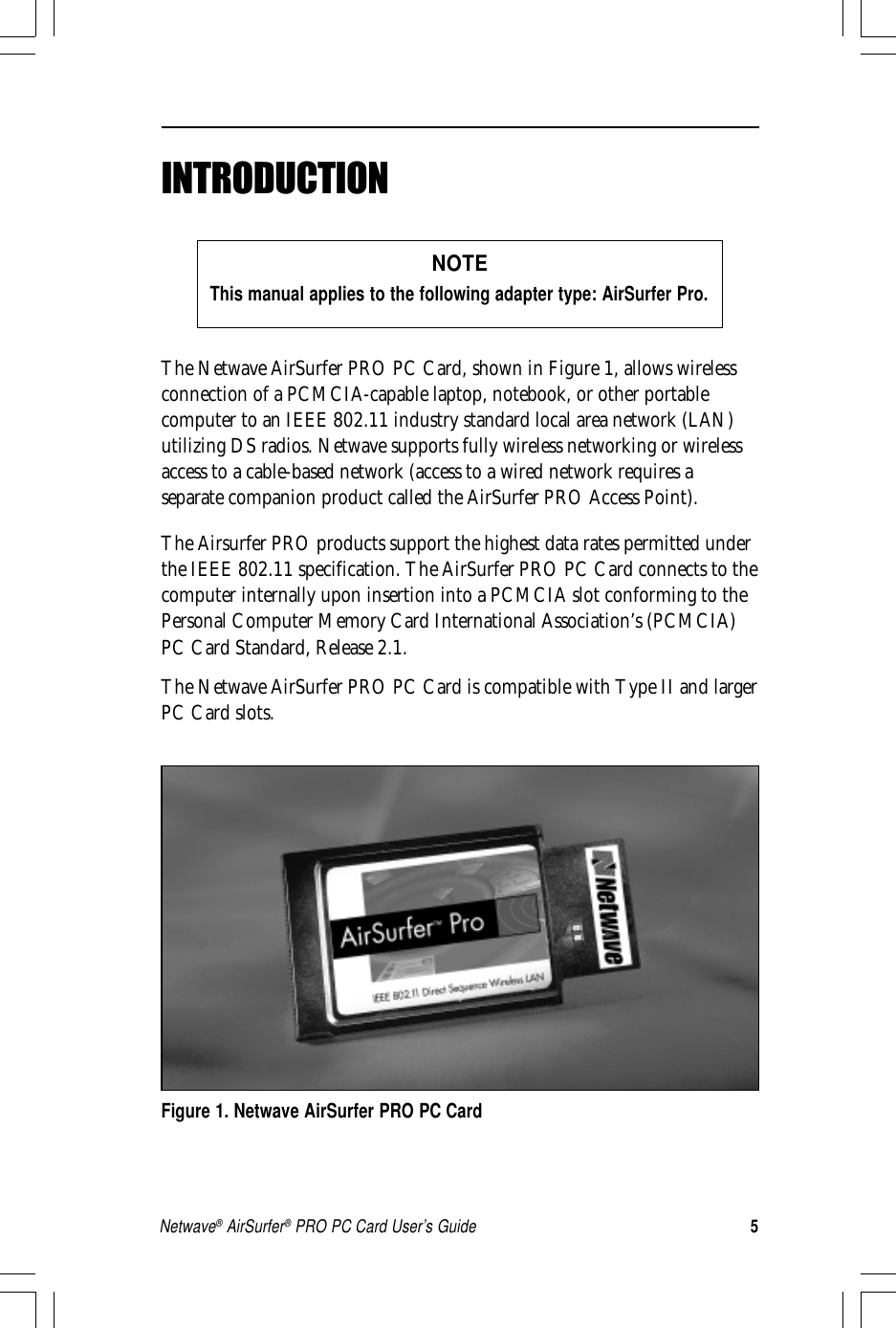 5Netwave® AirSurfer® PRO PC Card User’s GuideThe Netwave AirSurfer PRO PC Card, shown in Figure 1, allows wirelessconnection of a PCMCIA-capable laptop, notebook, or other portablecomputer to an IEEE 802.11 industry standard local area network (LAN)utilizing DS radios. Netwave supports fully wireless networking or wirelessaccess to a cable-based network (access to a wired network requires aseparate companion product called the AirSurfer PRO Access Point).The Airsurfer PRO products support the highest data rates permitted underthe IEEE 802.11 specification. The AirSurfer PRO PC Card connects to thecomputer internally upon insertion into a PCMCIA slot conforming to thePersonal Computer Memory Card International Association’s (PCMCIA)PC Card Standard, Release 2.1.The Netwave AirSurfer PRO PC Card is compatible with Type II and largerPC Card slots.Figure 1. Netwave AirSurfer PRO PC CardNOTEThis manual applies to the following adapter type: AirSurfer Pro.INTRODUCTION